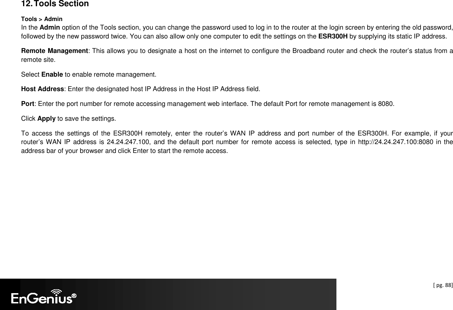  [ pg. 88]  12. Tools Section Tools &gt; Admin In the Admin option of the Tools section, you can change the password used to log in to the router at the login screen by entering the old password, followed by the new password twice. You can also allow only one computer to edit the settings on the ESR300H by supplying its static IP address. Remote Management: This allows you to designate a host on the internet to configure the Broadband router and check the router’s status from a remote site.  Select Enable to enable remote management. Host Address: Enter the designated host IP Address in the Host IP Address field. Port: Enter the port number for remote accessing management web interface. The default Port for remote management is 8080. Click Apply to save the settings. To  access the  settings of  the ESR300H remotely, enter  the  router’s WAN  IP  address and  port number  of the  ESR300H. For  example, if  your router’s WAN IP  address  is 24.24.247.100, and the default port number for  remote access is selected, type in  http://24.24.247.100:8080 in the address bar of your browser and click Enter to start the remote access. 