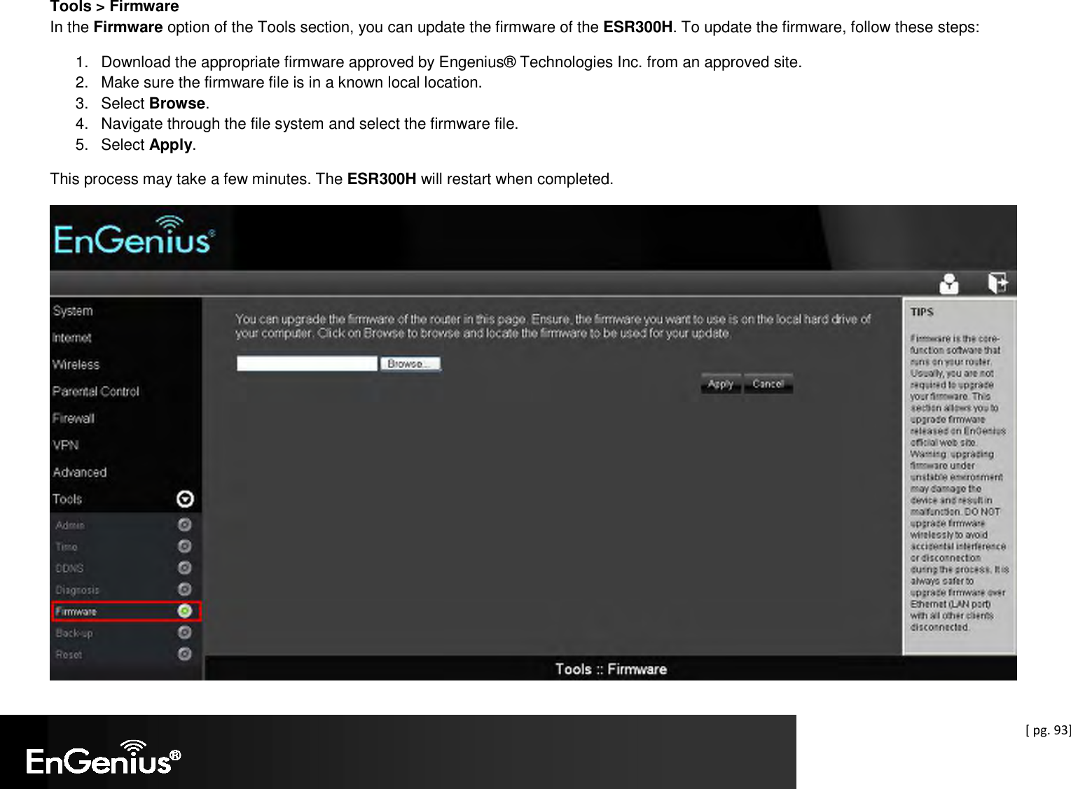  [ pg. 93] Tools &gt; Firmware In the Firmware option of the Tools section, you can update the firmware of the ESR300H. To update the firmware, follow these steps: 1.  Download the appropriate firmware approved by Engenius® Technologies Inc. from an approved site. 2.  Make sure the firmware file is in a known local location. 3.  Select Browse. 4.  Navigate through the file system and select the firmware file. 5.  Select Apply. This process may take a few minutes. The ESR300H will restart when completed.  