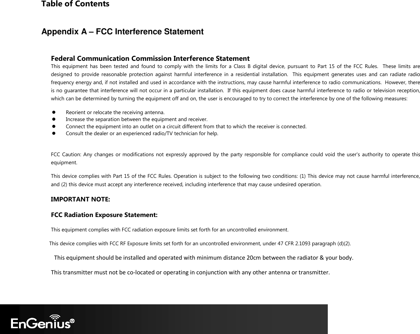 Table of Contents  Appendix A – FCC Interference Statement  Federal Communication Commission Interference Statement This  equipment  has  been  tested  and  found  to  comply  with  the  limits  for  a  Class  B  digital  device,  pursuant  to  Part  15  of  the  FCC  Rules.    These  limits  are designed  to  provide  reasonable  protection  against  harmful  interference  in  a  residential  installation.    This  equipment  generates  uses  and  can  radiate  radio frequency energy and, if not installed and used in accordance with the instructions, may cause harmful interference to radio communications.  However, there is no guarantee that interference will not occur in a particular installation.  If this equipment does cause harmful interference to radio or television reception, which can be determined by turning the equipment off and on, the user is encouraged to try to correct the interference by one of the following measures:  Reorient or relocate the receiving antenna.  Increase the separation between the equipment and receiver.  Connect the equipment into an outlet on a circuit different from that to which the receiver is connected.  Consult the dealer or an experienced radio/TV technician for help.  FCC Caution:  Any  changes  or modifications  not expressly  approved  by the  party responsible for  compliance could void  the  user&apos;s  authority to  operate this equipment. This device complies with Part 15 of the FCC Rules. Operation is subject to the following two conditions: (1) This device may not cause harmful interference, and (2) this device must accept any interference received, including interference that may cause undesired operation. IMPORTANT NOTE: FCC Radiation Exposure Statement: This equipment complies with FCC radiation exposure limits set forth for an uncontrolled environment.  This device complies with FCC RF Exposure limits set forth for an uncontrolled environment, under 47 CFR 2.1093 paragraph (d)(2).  This equipment should be installed and operated with minimum distance 20cm between the radiator &amp; your body. This transmitter must not be co-located or operating in conjunction with any other antenna or transmitter. 