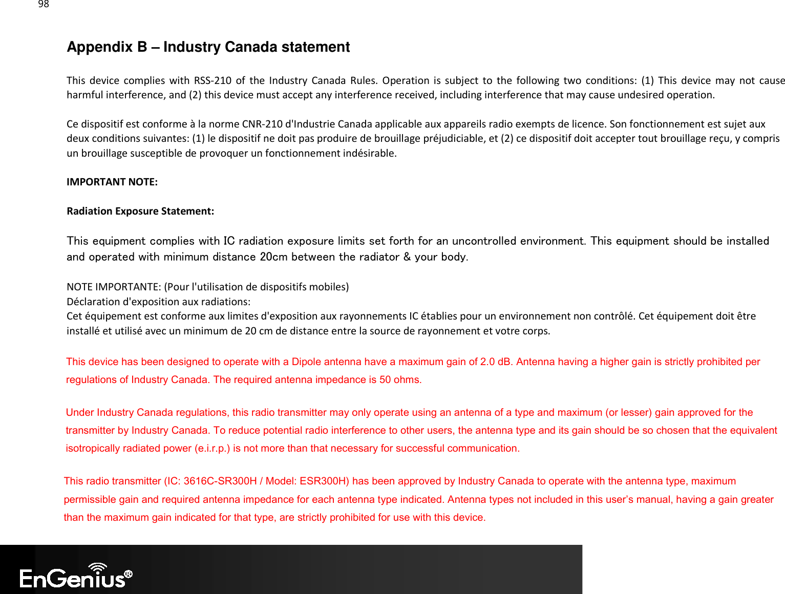 98  Appendix B – Industry Canada statement This  device  complies  with  RSS-210  of  the  Industry  Canada  Rules.  Operation  is  subject  to  the  following  two  conditions:  (1)  This  device  may  not  cause harmful interference, and (2) this device must accept any interference received, including interference that may cause undesired operation. Ce dispositif est conforme à la norme CNR-210 d&apos;Industrie Canada applicable aux appareils radio exempts de licence. Son fonctionnement est sujet aux deux conditions suivantes: (1) le dispositif ne doit pas produire de brouillage préjudiciable, et (2) ce dispositif doit accepter tout brouillage reçu, y compris un brouillage susceptible de provoquer un fonctionnement indésirable. IMPORTANT NOTE: Radiation Exposure Statement: This equipment complies with IC radiation exposure limits set forth for an uncontrolled environment. This equipment should be installed and operated with minimum distance 20cm between the radiator &amp; your body. NOTE IMPORTANTE: (Pour l&apos;utilisation de dispositifs mobiles) Déclaration d&apos;exposition aux radiations: Cet équipement est conforme aux limites d&apos;exposition aux rayonnements IC établies pour un environnement non contrôlé. Cet équipement doit être installé et utilisé avec un minimum de 20 cm de distance entre la source de rayonnement et votre corps. This device has been designed to operate with a Dipole antenna have a maximum gain of 2.0 dB. Antenna having a higher gain is strictly prohibited per regulations of Industry Canada. The required antenna impedance is 50 ohms. Under Industry Canada regulations, this radio transmitter may only operate using an antenna of a type and maximum (or lesser) gain approved for the transmitter by Industry Canada. To reduce potential radio interference to other users, the antenna type and its gain should be so chosen that the equivalent isotropically radiated power (e.i.r.p.) is not more than that necessary for successful communication. This radio transmitter (IC: 3616C-SR300H / Model: ESR300H) has been approved by Industry Canada to operate with the antenna type, maximum permissible gain and required antenna impedance for each antenna type indicated. Antenna types not included in this user’s manual, having a gain greater than the maximum gain indicated for that type, are strictly prohibited for use with this device. 