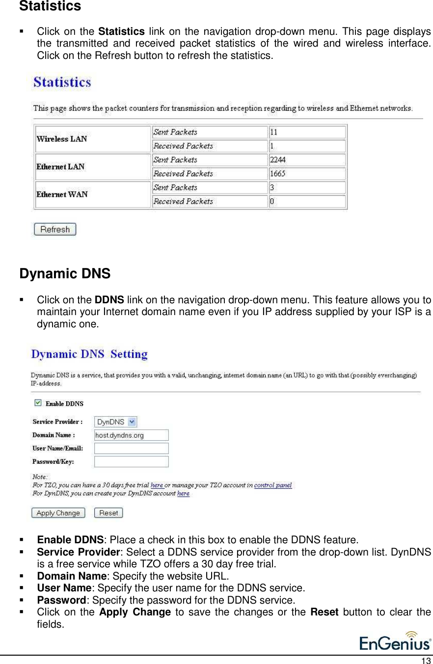    13    Statistics   Click on the Statistics link on the navigation drop-down menu. This page displays the  transmitted  and  received  packet  statistics  of  the  wired  and  wireless  interface.  Click on the Refresh button to refresh the statistics.                         Dynamic DNS    Click on the DDNS link on the navigation drop-down menu. This feature allows you to maintain your Internet domain name even if you IP address supplied by your ISP is a dynamic one.                    Enable DDNS: Place a check in this box to enable the DDNS feature.  Service Provider: Select a DDNS service provider from the drop-down list. DynDNS is a free service while TZO offers a 30 day free trial.  Domain Name: Specify the website URL.  User Name: Specify the user name for the DDNS service.  Password: Specify the password for the DDNS service.   Click on the Apply  Change to save the changes or the Reset button to clear the fields.     