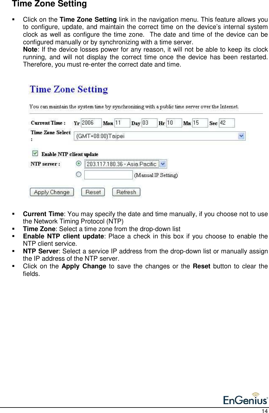    14    Time Zone Setting   Click on the Time Zone Setting link in the navigation menu. This feature allows you to configure, update, and maintain the correct time on the device’s internal system clock as well as configure the time zone.  The date and time of the device can be configured manually or by synchronizing with a time server.   Note: If the device losses power for any reason, it will not be able to keep its clock running, and  will not  display the  correct time  once the  device has  been  restarted. Therefore, you must re-enter the correct date and time.                        Current Time: You may specify the date and time manually, if you choose not to use the Network Timing Protocol (NTP)  Time Zone: Select a time zone from the drop-down list  Enable NTP client  update: Place a check in this box if you choose to enable the NTP client service.  NTP Server: Select a service IP address from the drop-down list or manually assign the IP address of the NTP server.   Click on the Apply  Change to save the changes or the Reset button to clear the fields.                