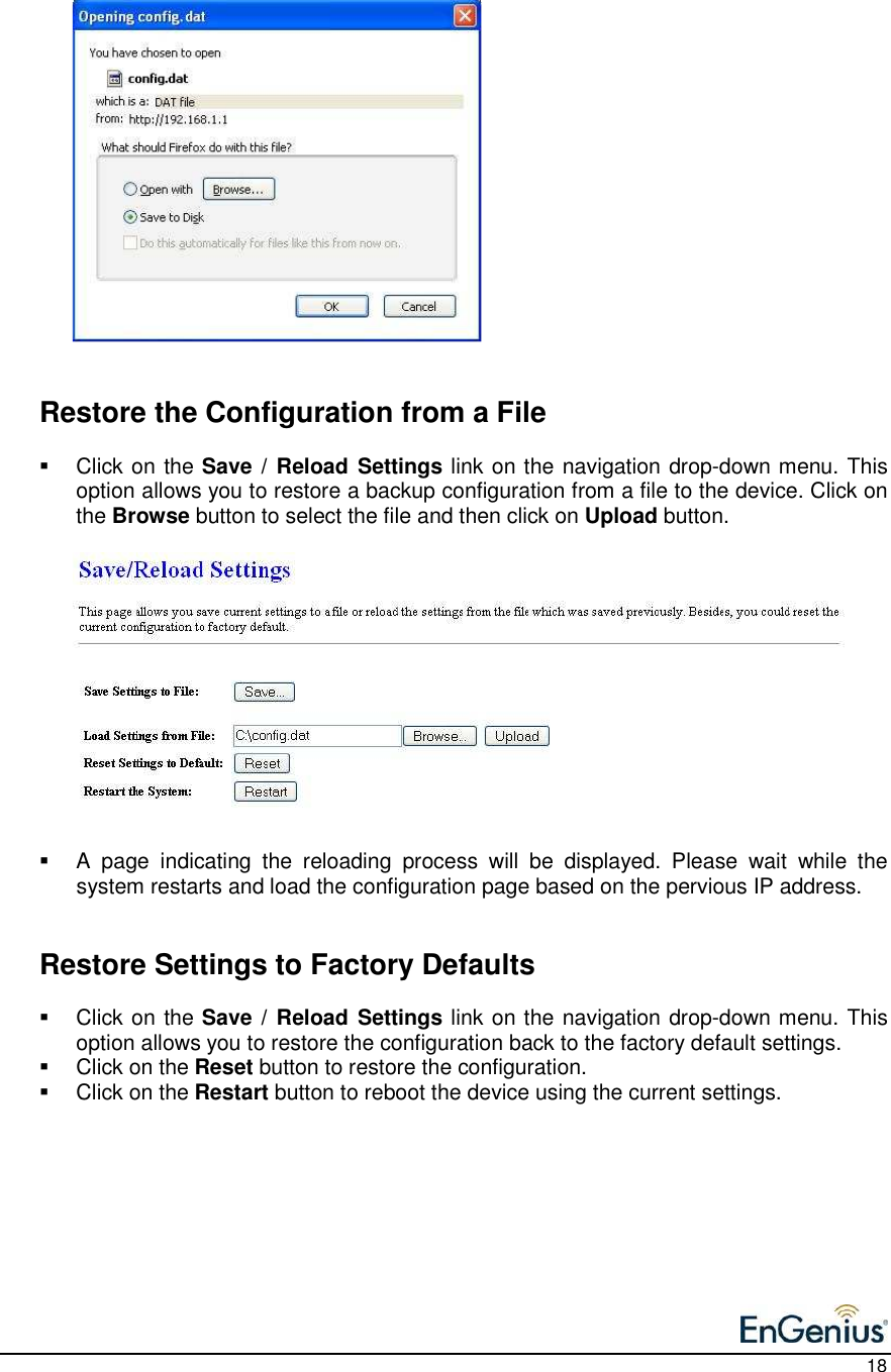    18                    Restore the Configuration from a File   Click on the Save /  Reload Settings link on the navigation drop-down menu. This option allows you to restore a backup configuration from a file to the device. Click on the Browse button to select the file and then click on Upload button.                A  page  indicating  the  reloading  process  will  be  displayed.  Please  wait  while  the system restarts and load the configuration page based on the pervious IP address.      Restore Settings to Factory Defaults   Click on the Save /  Reload Settings link on the navigation drop-down menu. This option allows you to restore the configuration back to the factory default settings.    Click on the Reset button to restore the configuration.   Click on the Restart button to reboot the device using the current settings.           