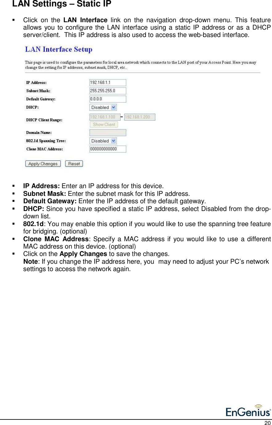    20   LAN Settings – Static IP   Click  on  the  LAN  Interface  link  on  the  navigation  drop-down  menu.  This  feature allows you to configure the LAN interface using a static IP address or as a DHCP server/client.  This IP address is also used to access the web-based interface.                      IP Address: Enter an IP address for this device.  Subnet Mask: Enter the subnet mask for this IP address.  Default Gateway: Enter the IP address of the default gateway.   DHCP: Since you have specified a static IP address, select Disabled from the drop-down list.   802.1d: You may enable this option if you would like to use the spanning tree feature for bridging. (optional)  Clone  MAC  Address: Specify a MAC address if you would like to use  a different MAC address on this device. (optional)   Click on the Apply Changes to save the changes.  Note: If you change the IP address here, you  may need to adjust your PC’s network settings to access the network again.               