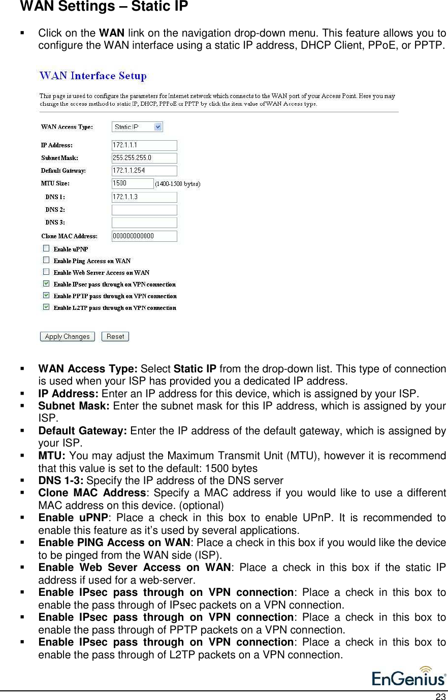    23   WAN Settings – Static IP   Click on the WAN link on the navigation drop-down menu. This feature allows you to configure the WAN interface using a static IP address, DHCP Client, PPoE, or PPTP.                             WAN Access Type: Select Static IP from the drop-down list. This type of connection is used when your ISP has provided you a dedicated IP address.   IP Address: Enter an IP address for this device, which is assigned by your ISP.   Subnet Mask: Enter the subnet mask for this IP address, which is assigned by your ISP.   Default Gateway: Enter the IP address of the default gateway, which is assigned by your ISP.   MTU: You may adjust the Maximum Transmit Unit (MTU), however it is recommend that this value is set to the default: 1500 bytes  DNS 1-3: Specify the IP address of the DNS server  Clone  MAC  Address: Specify a MAC address if you would like to use  a different MAC address on this device. (optional)  Enable  uPNP:  Place  a  check  in  this  box  to  enable  UPnP.  It  is  recommended  to enable this feature as it’s used by several applications.   Enable PING Access on WAN: Place a check in this box if you would like the device to be pinged from the WAN side (ISP).  Enable  Web  Sever  Access  on  WAN:  Place  a  check  in  this  box  if  the  static  IP address if used for a web-server.   Enable  IPsec  pass  through  on  VPN  connection:  Place  a  check  in  this  box  to enable the pass through of IPsec packets on a VPN connection.   Enable  IPsec  pass  through  on  VPN  connection:  Place  a  check  in  this  box  to enable the pass through of PPTP packets on a VPN connection.   Enable  IPsec  pass  through  on  VPN  connection:  Place  a  check  in  this  box  to enable the pass through of L2TP packets on a VPN connection.   