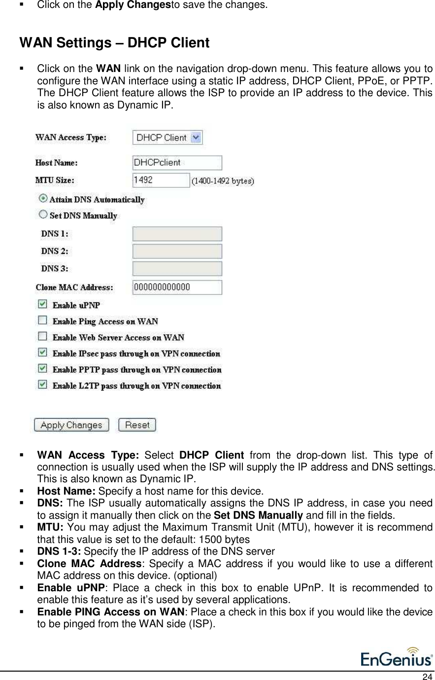    24   Click on the Apply Changesto save the changes.      WAN Settings – DHCP Client    Click on the WAN link on the navigation drop-down menu. This feature allows you to configure the WAN interface using a static IP address, DHCP Client, PPoE, or PPTP.  The DHCP Client feature allows the ISP to provide an IP address to the device. This is also known as Dynamic IP.                                WAN  Access  Type:  Select  DHCP  Client  from  the  drop-down  list.  This  type  of connection is usually used when the ISP will supply the IP address and DNS settings. This is also known as Dynamic IP.  Host Name: Specify a host name for this device.  DNS: The ISP usually automatically assigns the DNS IP address, in case you need to assign it manually then click on the Set DNS Manually and fill in the fields.   MTU: You may adjust the Maximum Transmit Unit (MTU), however it is recommend that this value is set to the default: 1500 bytes  DNS 1-3: Specify the IP address of the DNS server  Clone  MAC  Address: Specify a MAC address if you would like to use a different MAC address on this device. (optional)  Enable  uPNP:  Place  a  check  in  this  box  to  enable  UPnP.  It  is  recommended  to enable this feature as it’s used by several applications.   Enable PING Access on WAN: Place a check in this box if you would like the device to be pinged from the WAN side (ISP).  
