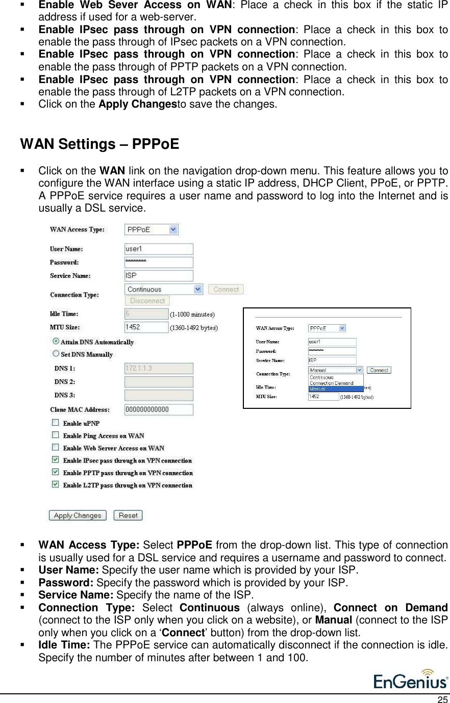    25  Enable  Web  Sever  Access  on  WAN:  Place  a  check  in  this  box  if  the  static  IP address if used for a web-server.   Enable  IPsec  pass  through  on  VPN  connection:  Place  a  check  in  this  box  to enable the pass through of IPsec packets on a VPN connection.   Enable  IPsec  pass  through  on  VPN  connection:  Place  a  check  in  this  box  to enable the pass through of PPTP packets on a VPN connection.   Enable  IPsec  pass  through  on  VPN  connection:  Place  a  check  in  this  box  to enable the pass through of L2TP packets on a VPN connection.    Click on the Apply Changesto save the changes.      WAN Settings – PPPoE   Click on the WAN link on the navigation drop-down menu. This feature allows you to configure the WAN interface using a static IP address, DHCP Client, PPoE, or PPTP.  A PPPoE service requires a user name and password to log into the Internet and is usually a DSL service.                             WAN Access Type: Select PPPoE from the drop-down list. This type of connection is usually used for a DSL service and requires a username and password to connect.   User Name: Specify the user name which is provided by your ISP.  Password: Specify the password which is provided by your ISP.  Service Name: Specify the name of the ISP.   Connection  Type:  Select  Continuous  (always  online),  Connect  on  Demand (connect to the ISP only when you click on a website), or Manual (connect to the ISP only when you click on a ‘Connect’ button) from the drop-down list.   Idle Time: The PPPoE service can automatically disconnect if the connection is idle. Specify the number of minutes after between 1 and 100.   