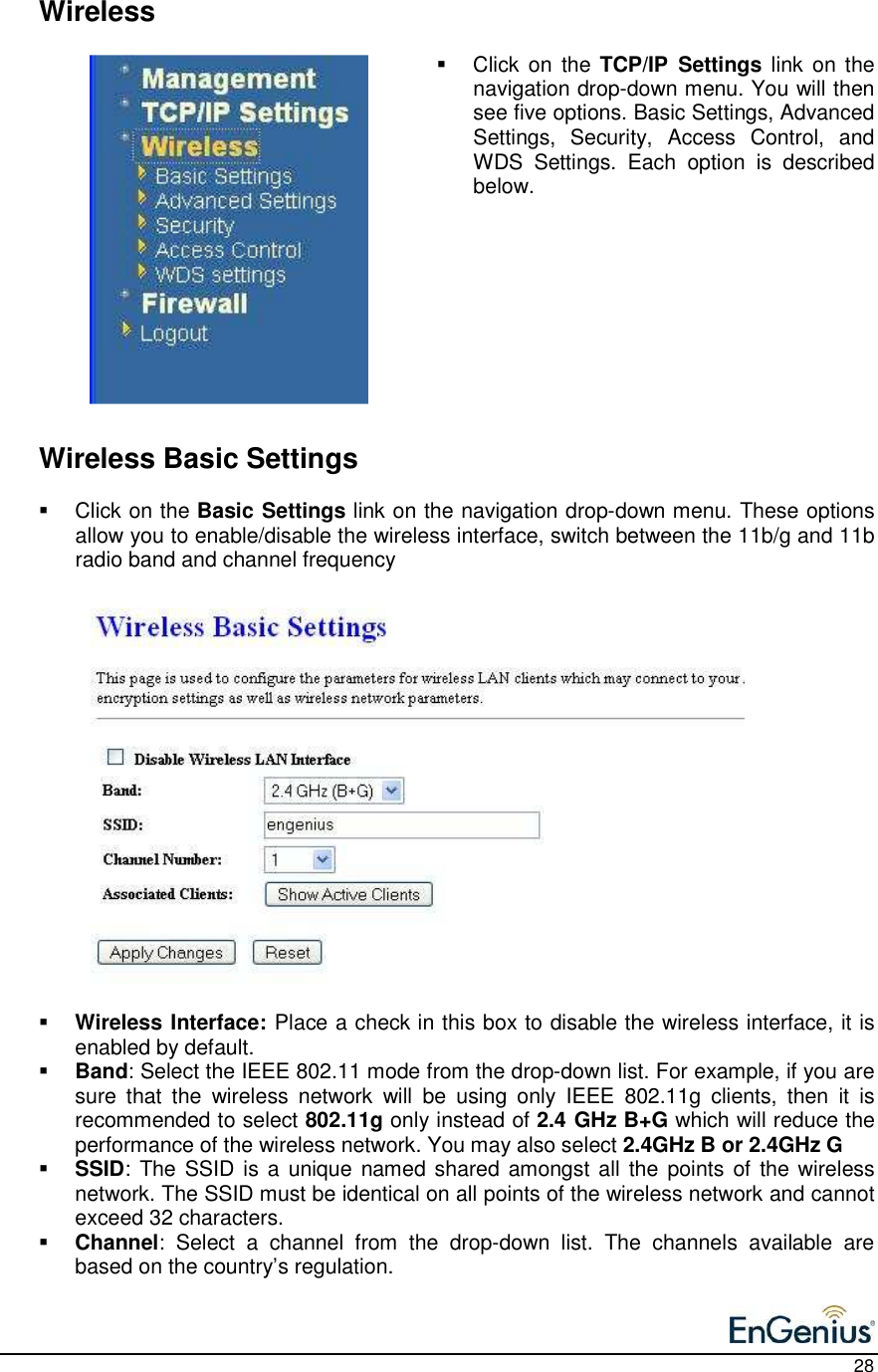    28    Wireless   Click on  the  TCP/IP  Settings link  on the navigation drop-down menu. You will then see five options. Basic Settings, Advanced Settings,  Security,  Access  Control,  and WDS  Settings.  Each  option  is  described below.              Wireless Basic Settings   Click on the Basic Settings link on the navigation drop-down menu. These options allow you to enable/disable the wireless interface, switch between the 11b/g and 11b radio band and channel frequency                    Wireless Interface: Place a check in this box to disable the wireless interface, it is enabled by default.   Band: Select the IEEE 802.11 mode from the drop-down list. For example, if you are sure  that  the  wireless  network  will  be  using  only  IEEE  802.11g  clients,  then  it  is recommended to select 802.11g only instead of 2.4 GHz B+G which will reduce the performance of the wireless network. You may also select 2.4GHz B or 2.4GHz G  SSID: The SSID is a  unique named shared  amongst all  the points of the wireless network. The SSID must be identical on all points of the wireless network and cannot exceed 32 characters.   Channel:  Select  a  channel  from  the  drop-down  list.  The  channels  available  are based on the country’s regulation.   