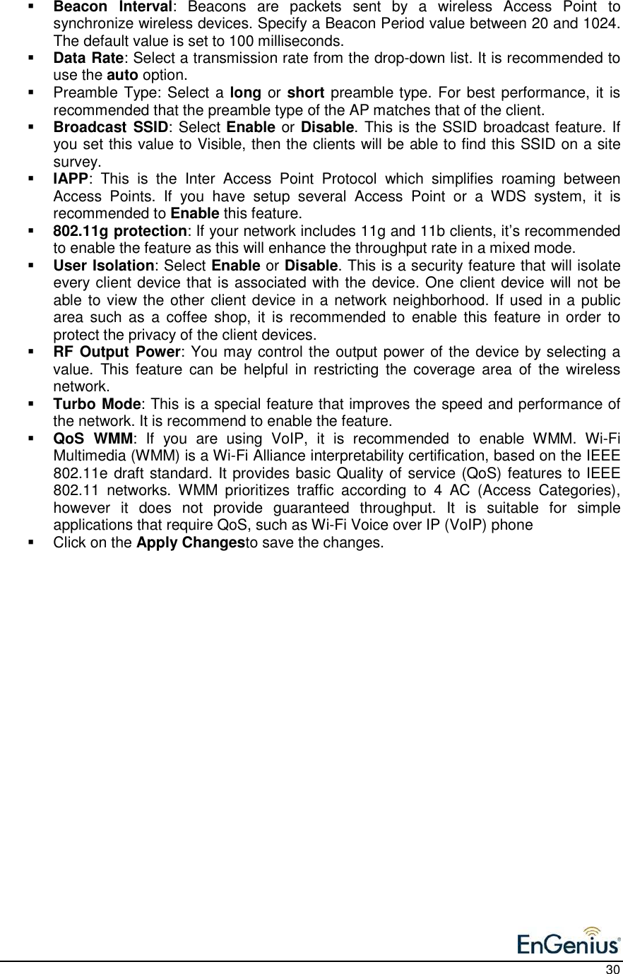    30  Beacon  Interval:  Beacons  are  packets  sent  by  a  wireless  Access  Point  to synchronize wireless devices. Specify a Beacon Period value between 20 and 1024. The default value is set to 100 milliseconds.   Data Rate: Select a transmission rate from the drop-down list. It is recommended to use the auto option.     Preamble Type: Select a long or short preamble type. For best performance, it is recommended that the preamble type of the AP matches that of the client.   Broadcast SSID: Select Enable or Disable. This is the SSID broadcast feature. If you set this value to Visible, then the clients will be able to find this SSID on a site survey.    IAPP:  This  is  the  Inter  Access  Point  Protocol  which  simplifies  roaming  between Access  Points.  If  you  have  setup  several  Access  Point  or  a  WDS  system,  it  is recommended to Enable this feature.    802.11g protection: If your network includes 11g and 11b clients, it’s recommended to enable the feature as this will enhance the throughput rate in a mixed mode.   User Isolation: Select Enable or Disable. This is a security feature that will isolate every client device that is associated with the device. One client device will not be able to view the other client device in  a network neighborhood. If used in a public area  such  as  a  coffee  shop,  it  is  recommended to  enable  this  feature  in  order  to protect the privacy of the client devices.   RF Output Power: You may control the output power of the device by selecting a value.  This  feature  can  be  helpful  in  restricting  the  coverage  area  of  the  wireless network.  Turbo Mode: This is a special feature that improves the speed and performance of the network. It is recommend to enable the feature.   QoS  WMM:  If  you  are  using  VoIP,  it  is  recommended  to  enable  WMM.  Wi-Fi Multimedia (WMM) is a Wi-Fi Alliance interpretability certification, based on the IEEE 802.11e draft standard. It provides basic Quality of service (QoS) features to IEEE 802.11  networks.  WMM  prioritizes  traffic  according  to  4  AC  (Access  Categories), however  it  does  not  provide  guaranteed  throughput.  It  is  suitable  for  simple applications that require QoS, such as Wi-Fi Voice over IP (VoIP) phone   Click on the Apply Changesto save the changes.    