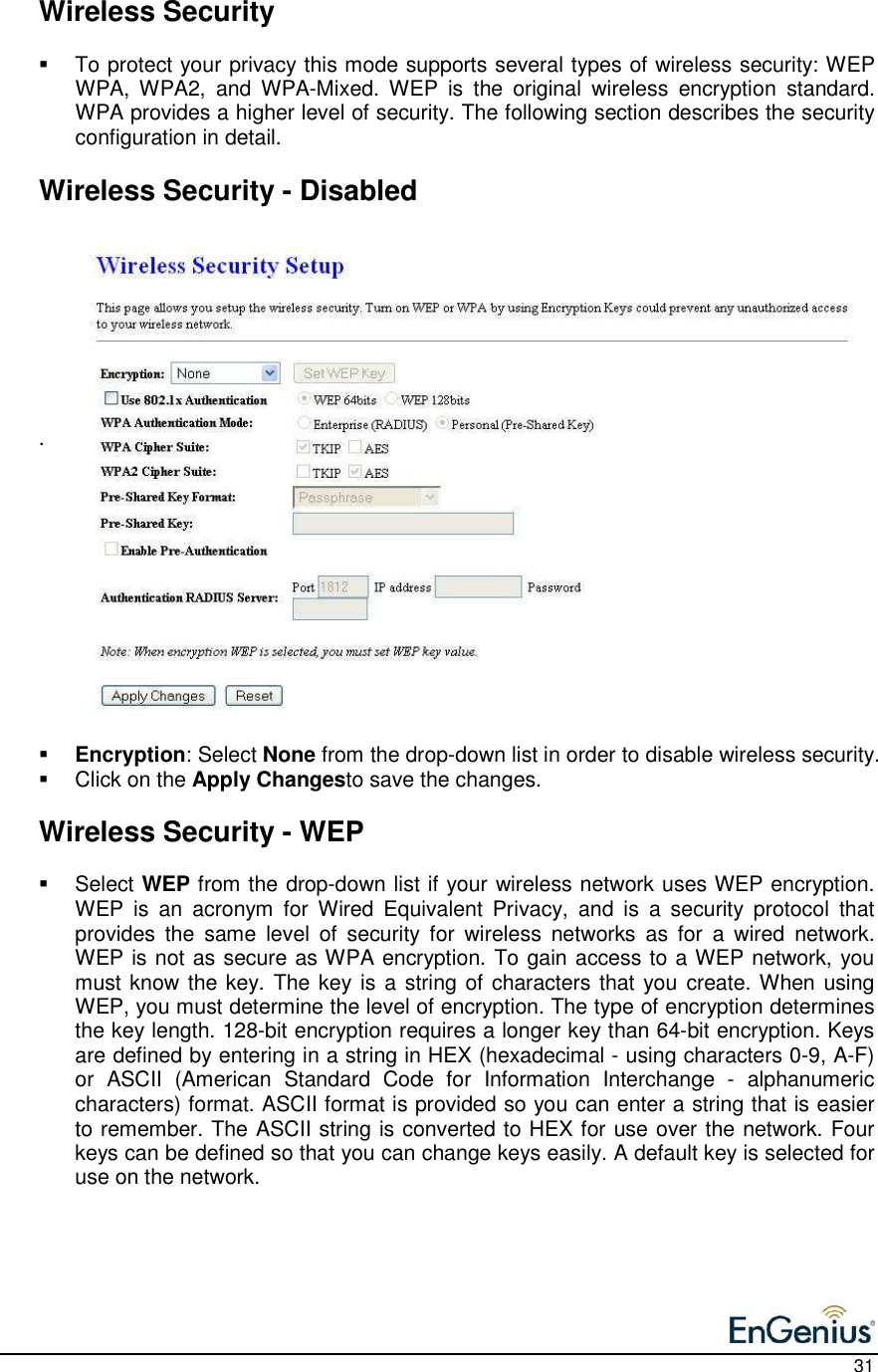    31   Wireless Security    To protect your privacy this mode supports several types of wireless security: WEP WPA,  WPA2,  and  WPA-Mixed.  WEP  is  the  original  wireless  encryption  standard. WPA provides a higher level of security. The following section describes the security configuration in detail.     Wireless Security - Disabled         .               Encryption: Select None from the drop-down list in order to disable wireless security.    Click on the Apply Changesto save the changes.     Wireless Security - WEP   Select WEP from the drop-down list if your wireless network uses WEP encryption. WEP  is  an  acronym  for  Wired  Equivalent  Privacy,  and  is  a  security  protocol  that provides  the  same  level  of  security  for  wireless  networks  as  for  a  wired  network.  WEP is not as secure as WPA encryption. To gain access to a WEP network, you must know the key. The key is a string of characters that you  create. When using WEP, you must determine the level of encryption. The type of encryption determines the key length. 128-bit encryption requires a longer key than 64-bit encryption. Keys are defined by entering in a string in HEX (hexadecimal - using characters 0-9, A-F) or  ASCII  (American  Standard  Code  for  Information  Interchange  -  alphanumeric characters) format. ASCII format is provided so you can enter a string that is easier to remember. The ASCII string is converted to HEX for use over the network. Four keys can be defined so that you can change keys easily. A default key is selected for use on the network.      