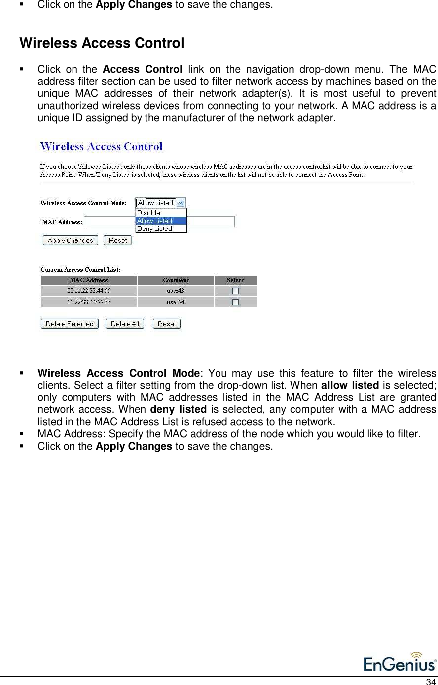    34   Click on the Apply Changes to save the changes.      Wireless Access Control   Click  on  the  Access  Control  link  on  the  navigation  drop-down  menu.  The  MAC address filter section can be used to filter network access by machines based on the unique  MAC  addresses  of  their  network  adapter(s).  It  is  most  useful  to  prevent unauthorized wireless devices from connecting to your network. A MAC address is a unique ID assigned by the manufacturer of the network adapter.                      Wireless  Access  Control  Mode:  You  may  use  this  feature  to  filter  the  wireless clients. Select a filter setting from the drop-down list. When allow listed is selected; only  computers  with  MAC  addresses  listed  in  the  MAC  Address  List  are  granted network access. When deny listed is selected, any computer with a MAC address listed in the MAC Address List is refused access to the network.   MAC Address: Specify the MAC address of the node which you would like to filter.    Click on the Apply Changes to save the changes.     