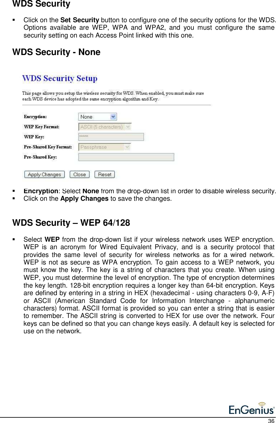    36    WDS Security    Click on the Set Security button to configure one of the security options for the WDS. Options  available  are  WEP,  WPA  and  WPA2,  and  you  must  configure  the  same security setting on each Access Point linked with this one.     WDS Security - None                  Encryption: Select None from the drop-down list in order to disable wireless security.    Click on the Apply Changes to save the changes.      WDS Security – WEP 64/128    Select WEP from the drop-down list if your wireless network uses WEP encryption. WEP  is  an  acronym  for  Wired  Equivalent  Privacy,  and  is  a  security  protocol  that provides  the  same  level  of  security  for  wireless  networks  as  for  a  wired  network.  WEP is not as secure as WPA encryption. To gain access to a WEP network, you must know the key. The key is a string of characters that you  create. When using WEP, you must determine the level of encryption. The type of encryption determines the key length. 128-bit encryption requires a longer key than 64-bit encryption. Keys are defined by entering in a string in HEX (hexadecimal - using characters 0-9, A-F) or  ASCII  (American  Standard  Code  for  Information  Interchange  -  alphanumeric characters) format. ASCII format is provided so you can enter a string that is easier to remember. The ASCII string is converted to HEX for use over the network. Four keys can be defined so that you can change keys easily. A default key is selected for use on the network.  