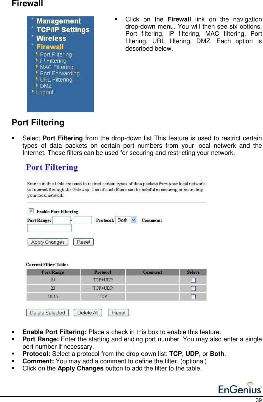    39     Firewall   Click  on  the  Firewall  link  on  the  navigation drop-down menu. You will then see six options. Port  filtering,  IP  filtering,  MAC  filtering,  Port filtering,  URL  filtering,  DMZ.  Each  option  is described below.             Port Filtering   Select Port Filtering from the drop-down list This feature is used to restrict certain types  of  data  packets  on  certain  port  numbers  from  your  local  network  and  the Internet. These filters can be used for securing and restricting your network.                           Enable Port Filtering: Place a check in this box to enable this feature.   Port Range: Enter the starting and ending port number. You may also enter a single port number if necessary.   Protocol: Select a protocol from the drop-down list: TCP, UDP, or Both.    Comment: You may add a comment to define the filter. (optional)   Click on the Apply Changes button to add the filter to the table.   