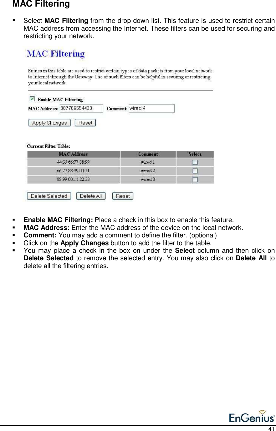    41   MAC Filtering  Select MAC Filtering from the drop-down list. This feature is used to restrict certain MAC address from accessing the Internet. These filters can be used for securing and restricting your network.                          Enable MAC Filtering: Place a check in this box to enable this feature.   MAC Address: Enter the MAC address of the device on the local network.    Comment: You may add a comment to define the filter. (optional)   Click on the Apply Changes button to add the filter to the table.    You may place a check in the box  on under the Select  column and then click  on Delete Selected to remove the selected entry. You may also click on Delete All to delete all the filtering entries.   