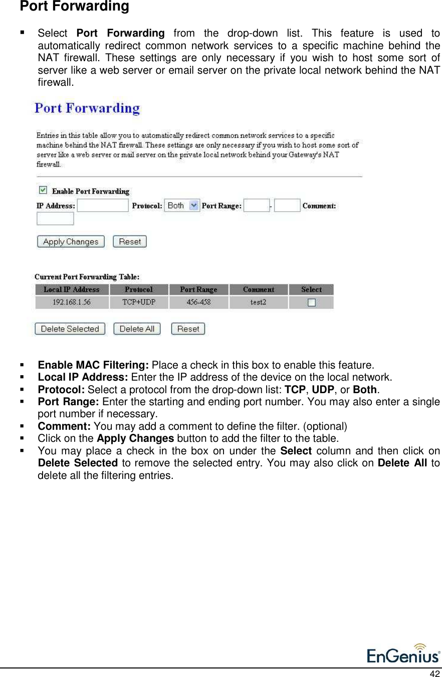    42    Port Forwarding  Select  Port  Forwarding  from  the  drop-down  list.  This  feature  is  used  to automatically  redirect  common  network  services  to  a  specific machine  behind  the NAT  firewall.  These  settings  are  only  necessary  if  you  wish  to  host  some  sort  of server like a web server or email server on the private local network behind the NAT firewall.                         Enable MAC Filtering: Place a check in this box to enable this feature.   Local IP Address: Enter the IP address of the device on the local network.    Protocol: Select a protocol from the drop-down list: TCP, UDP, or Both.    Port Range: Enter the starting and ending port number. You may also enter a single port number if necessary.   Comment: You may add a comment to define the filter. (optional)   Click on the Apply Changes button to add the filter to the table.    You may place a check in the box  on under the Select  column and then click  on Delete Selected to remove the selected entry. You may also click on Delete All to delete all the filtering entries.     