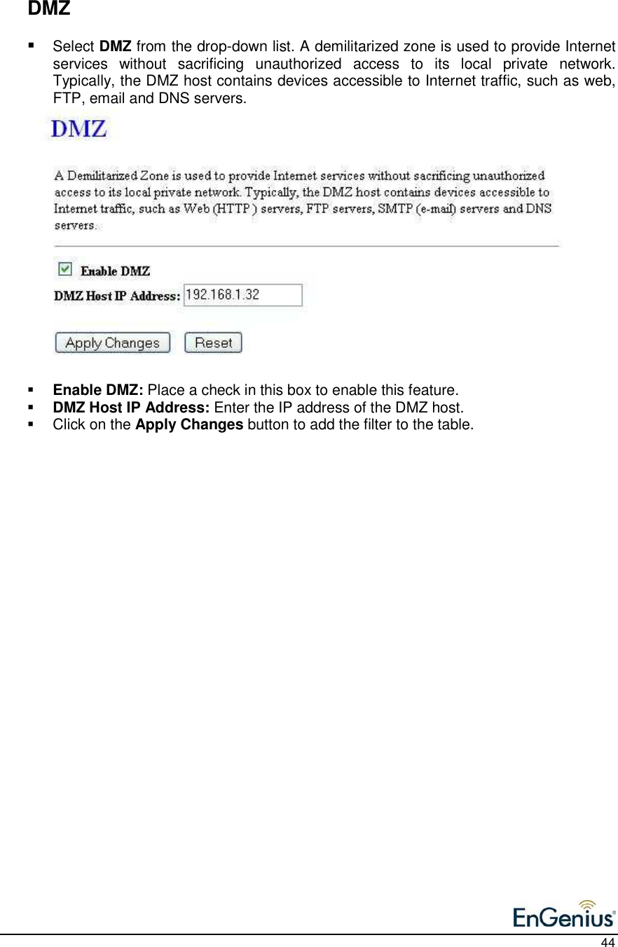    44    DMZ  Select DMZ from the drop-down list. A demilitarized zone is used to provide Internet services  without  sacrificing  unauthorized  access  to  its  local  private  network.  Typically, the DMZ host contains devices accessible to Internet traffic, such as web, FTP, email and DNS servers.                  Enable DMZ: Place a check in this box to enable this feature.   DMZ Host IP Address: Enter the IP address of the DMZ host.     Click on the Apply Changes button to add the filter to the table.         