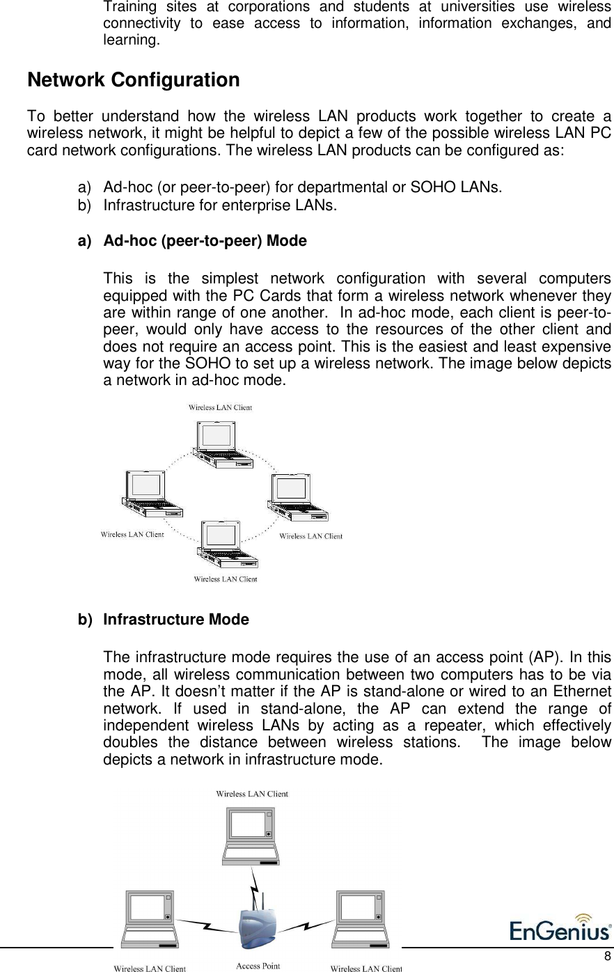    8 Training  sites  at  corporations  and  students  at  universities  use  wireless connectivity  to  ease  access  to  information,  information  exchanges,  and learning.    Network Configuration To  better  understand  how  the  wireless  LAN  products  work  together  to  create  a wireless network, it might be helpful to depict a few of the possible wireless LAN PC card network configurations. The wireless LAN products can be configured as:  a)  Ad-hoc (or peer-to-peer) for departmental or SOHO LANs. b)  Infrastructure for enterprise LANs.  a)  Ad-hoc (peer-to-peer) Mode  This  is  the  simplest  network  configuration  with  several  computers equipped with the PC Cards that form a wireless network whenever they are within range of one another.  In ad-hoc mode, each client is peer-to-peer,  would  only  have  access  to  the  resources  of  the  other  client  and does not require an access point. This is the easiest and least expensive way for the SOHO to set up a wireless network. The image below depicts a network in ad-hoc mode.             b)  Infrastructure Mode  The infrastructure mode requires the use of an access point (AP). In this mode, all wireless communication between two computers has to be via the AP. It doesn’t matter if the AP is stand-alone or wired to an Ethernet network.  If  used  in  stand-alone,  the  AP  can  extend  the  range  of independent  wireless  LANs  by  acting  as  a  repeater,  which  effectively doubles  the  distance  between  wireless  stations.    The  image  below depicts a network in infrastructure mode.          
