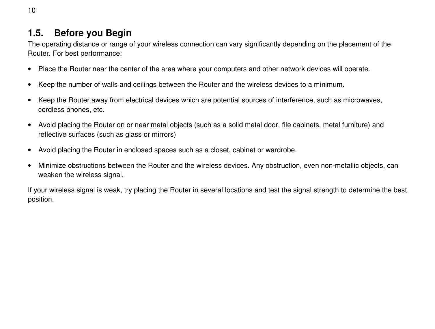  10 1.5.  Before you Begin The operating distance or range of your wireless connection can vary significantly depending on the placement of the Router. For best performance:  •  Place the Router near the center of the area where your computers and other network devices will operate.  •  Keep the number of walls and ceilings between the Router and the wireless devices to a minimum.  •  Keep the Router away from electrical devices which are potential sources of interference, such as microwaves, cordless phones, etc.  •  Avoid placing the Router on or near metal objects (such as a solid metal door, file cabinets, metal furniture) and reflective surfaces (such as glass or mirrors) •  Avoid placing the Router in enclosed spaces such as a closet, cabinet or wardrobe. •  Minimize obstructions between the Router and the wireless devices. Any obstruction, even non-metallic objects, can weaken the wireless signal. If your wireless signal is weak, try placing the Router in several locations and test the signal strength to determine the best position.  