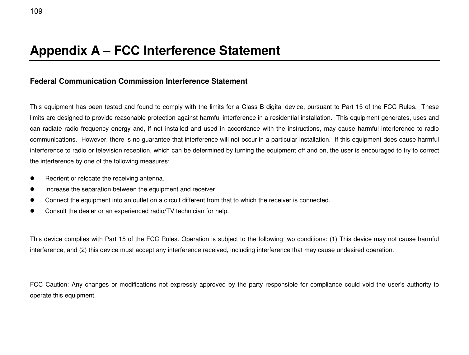  109 Appendix A – FCC Interference Statement  Federal Communication Commission Interference Statement  This equipment has been tested and found to comply with the limits for a Class B digital device, pursuant to Part 15 of the FCC Rules.  These limits are designed to provide reasonable protection against harmful interference in a residential installation.  This equipment generates, uses and can radiate radio frequency energy and, if not installed and used in accordance with the instructions,  may cause harmful interference to radio communications.  However, there is no guarantee that interference will not occur in a particular installation.  If this equipment does cause harmful interference to radio or television reception, which can be determined by turning the equipment off and on, the user is encouraged to try to correct the interference by one of the following measures:   Reorient or relocate the receiving antenna.   Increase the separation between the equipment and receiver.   Connect the equipment into an outlet on a circuit different from that to which the receiver is connected.   Consult the dealer or an experienced radio/TV technician for help.  This device complies with Part 15 of the FCC Rules. Operation is subject to the following two conditions: (1) This device may not cause harmful interference, and (2) this device must accept any interference received, including interference that may cause undesired operation.  FCC Caution:  Any changes or modifications  not expressly approved by the party responsible for compliance could void the  user&apos;s authority to operate this equipment.  