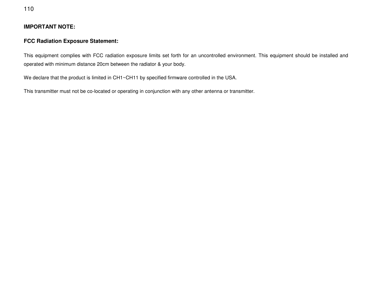  110 IMPORTANT NOTE: FCC Radiation Exposure Statement: This equipment complies with FCC radiation exposure limits set forth for an uncontrolled environment. This equipment should be installed and operated with minimum distance 20cm between the radiator &amp; your body.   We declare that the product is limited in CH1~CH11 by specified firmware controlled in the USA. This transmitter must not be co-located or operating in conjunction with any other antenna or transmitter.   