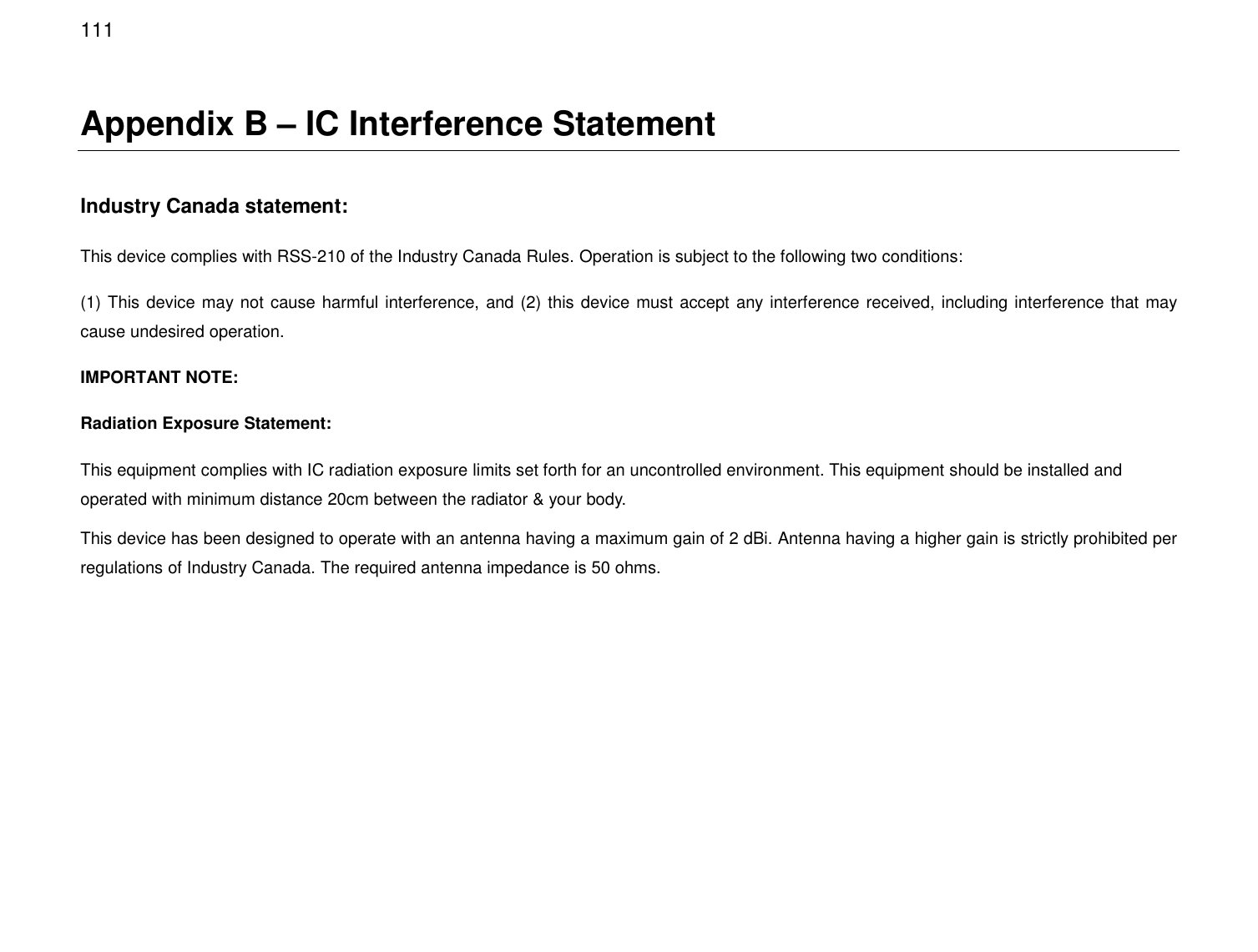  111 Appendix B – IC Interference Statement  Industry Canada statement: This device complies with RSS-210 of the Industry Canada Rules. Operation is subject to the following two conditions:  (1) This device may not cause harmful interference, and (2) this device must accept any interference received, including interference that may cause undesired operation. IMPORTANT NOTE: Radiation Exposure Statement: This equipment complies with IC radiation exposure limits set forth for an uncontrolled environment. This equipment should be installed and operated with minimum distance 20cm between the radiator &amp; your body. This device has been designed to operate with an antenna having a maximum gain of 2 dBi. Antenna having a higher gain is strictly prohibited per regulations of Industry Canada. The required antenna impedance is 50 ohms.  