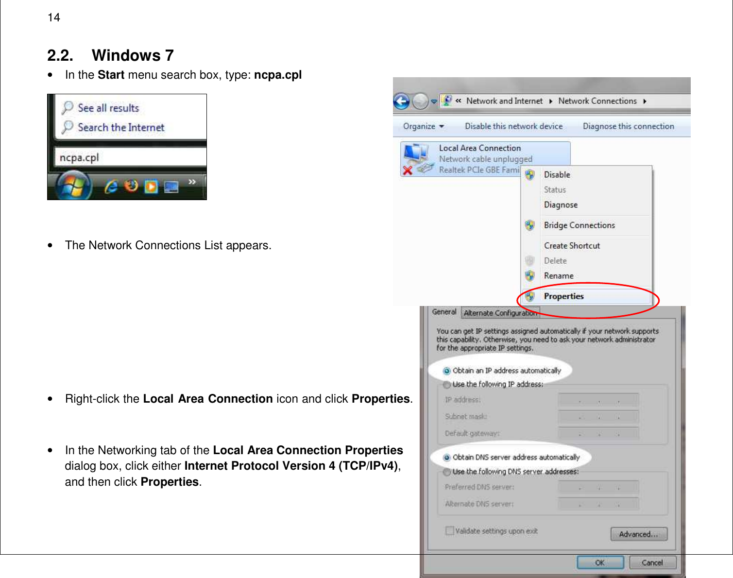  14 2.2.  Windows 7 •  In the Start menu search box, type: ncpa.cpl   •  The Network Connections List appears.      •  Right-click the Local Area Connection icon and click Properties.  •  In the Networking tab of the Local Area Connection Properties dialog box, click either Internet Protocol Version 4 (TCP/IPv4), and then click Properties. 