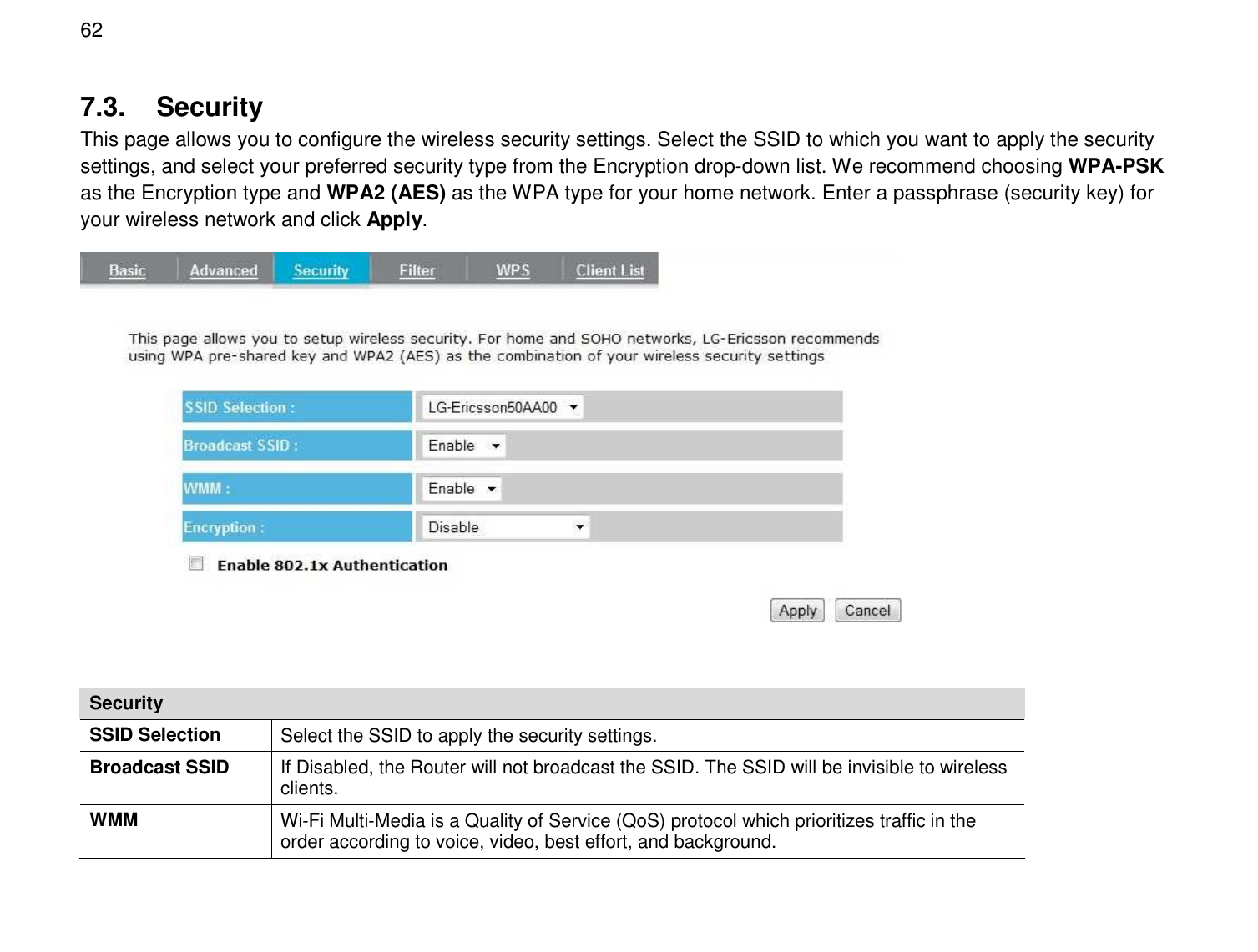  62 7.3.  Security This page allows you to configure the wireless security settings. Select the SSID to which you want to apply the security settings, and select your preferred security type from the Encryption drop-down list. We recommend choosing WPA-PSK as the Encryption type and WPA2 (AES) as the WPA type for your home network. Enter a passphrase (security key) for your wireless network and click Apply.   Security SSID Selection  Select the SSID to apply the security settings. Broadcast SSID  If Disabled, the Router will not broadcast the SSID. The SSID will be invisible to wireless clients. WMM  Wi-Fi Multi-Media is a Quality of Service (QoS) protocol which prioritizes traffic in the order according to voice, video, best effort, and background. 