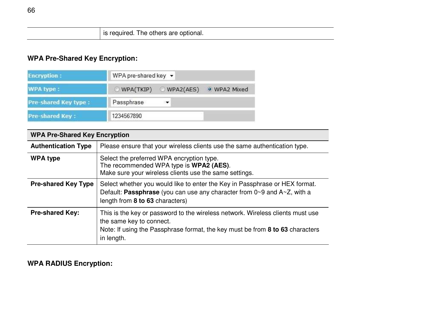  66 is required. The others are optional.  WPA Pre-Shared Key Encryption:  WPA Pre-Shared Key Encryption Authentication Type Please ensure that your wireless clients use the same authentication type. WPA type Select the preferred WPA encryption type.  The recommended WPA type is WPA2 (AES). Make sure your wireless clients use the same settings. Pre-shared Key Type Select whether you would like to enter the Key in Passphrase or HEX format.  Default: Passphrase (you can use any character from 0~9 and A~Z, with a length from 8 to 63 characters) Pre-shared Key: This is the key or password to the wireless network. Wireless clients must use the same key to connect. Note: If using the Passphrase format, the key must be from 8 to 63 characters in length.  WPA RADIUS Encryption: 