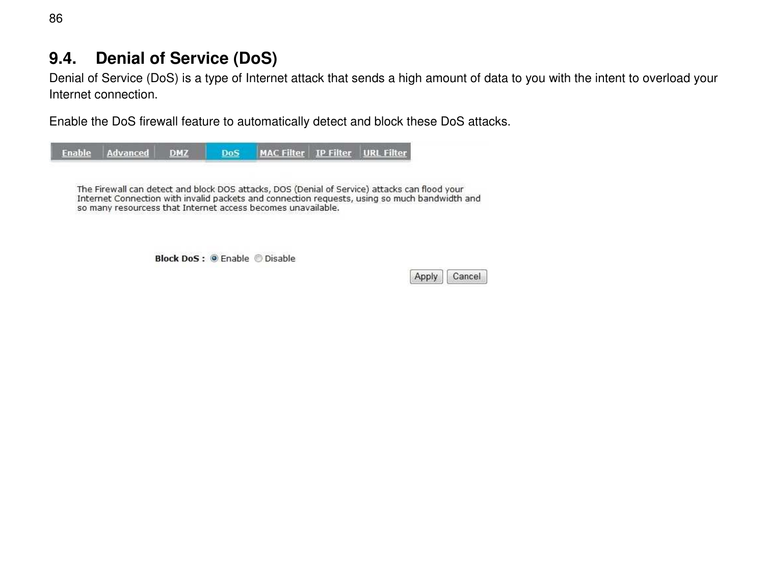  86 9.4.  Denial of Service (DoS) Denial of Service (DoS) is a type of Internet attack that sends a high amount of data to you with the intent to overload your Internet connection. Enable the DoS firewall feature to automatically detect and block these DoS attacks.  