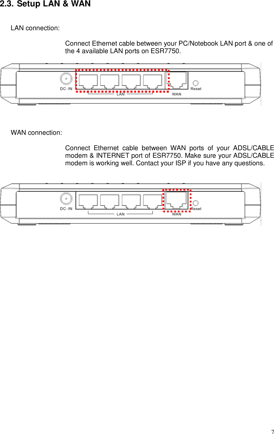  7 2.3. Setup LAN &amp; WAN  LAN connection:    Connect Ethernet cable between your PC/Notebook LAN port &amp; one of the 4 available LAN ports on ESR7750.      WAN connection:    Connect  Ethernet  cable  between  WAN  ports  of  your  ADSL/CABLE modem &amp; INTERNET port of ESR7750. Make sure your ADSL/CABLE modem is working well. Contact your ISP if you have any questions.      