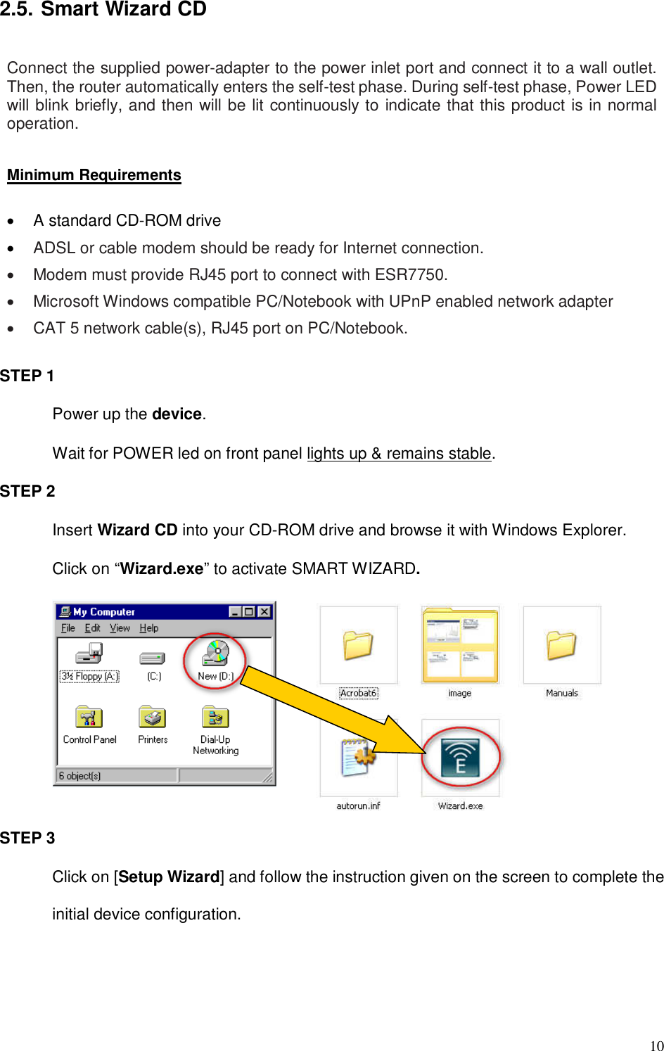  10 2.5. Smart Wizard CD  Connect the supplied power-adapter to the power inlet port and connect it to a wall outlet. Then, the router automatically enters the self-test phase. During self-test phase, Power LED will blink briefly, and then will be lit continuously to indicate that this product is in normal operation.  Minimum Requirements  •  A standard CD-ROM drive • ADSL or cable modem should be ready for Internet connection. •  Modem must provide RJ45 port to connect with ESR7750. •  Microsoft Windows compatible PC/Notebook with UPnP enabled network adapter •  CAT 5 network cable(s), RJ45 port on PC/Notebook.  STEP 1 Power up the device.   Wait for POWER led on front panel lights up &amp; remains stable. STEP 2 Insert Wizard CD into your CD-ROM drive and browse it with Windows Explorer. Click on “Wizard.exe” to activate SMART WIZARD.       STEP 3 Click on [Setup Wizard] and follow the instruction given on the screen to complete the initial device configuration.  