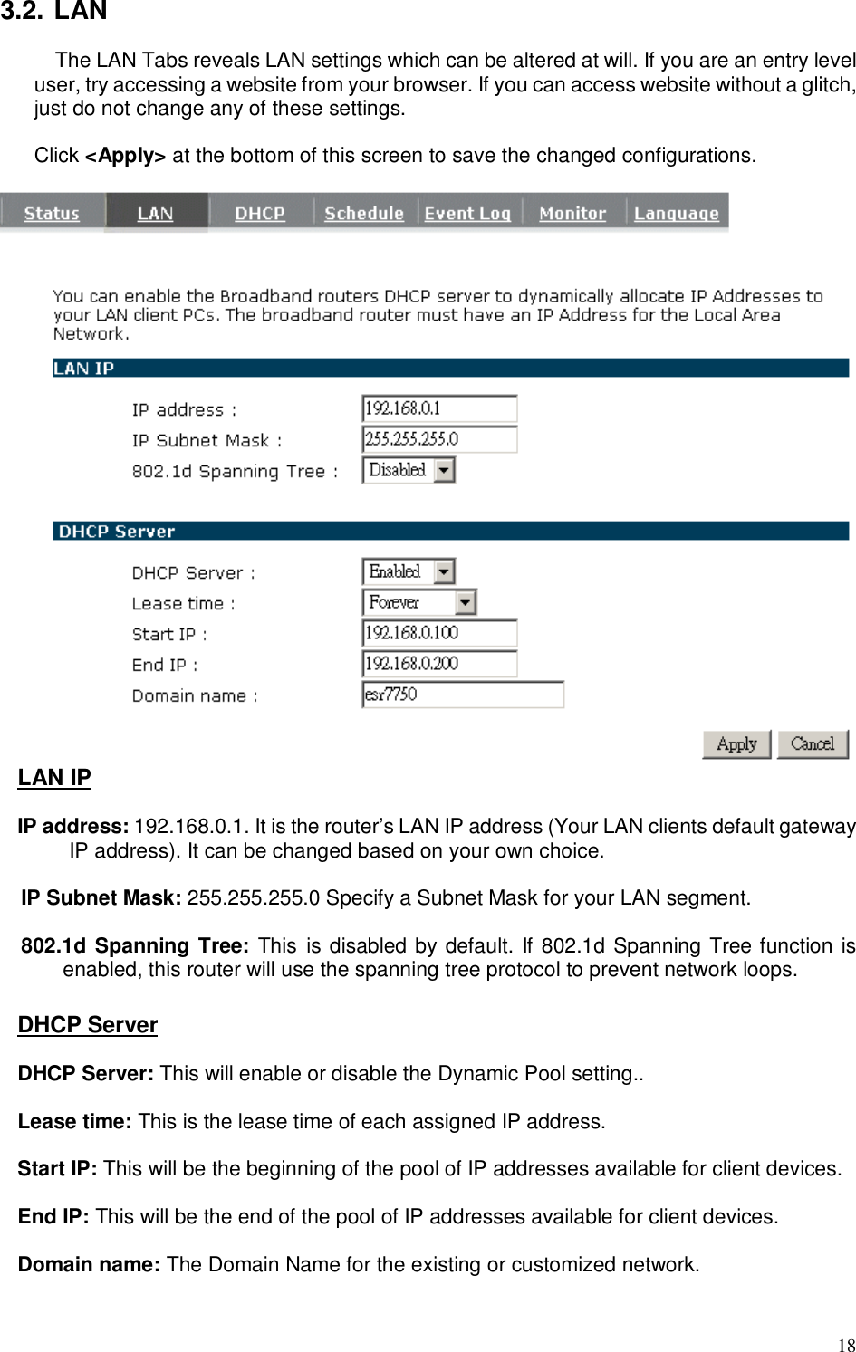  18 3.2. LAN The LAN Tabs reveals LAN settings which can be altered at will. If you are an entry level user, try accessing a website from your browser. If you can access website without a glitch, just do not change any of these settings.  Click &lt;Apply&gt; at the bottom of this screen to save the changed configurations.               LAN IP  IP address: 192.168.0.1. It is the router’s LAN IP address (Your LAN clients default gateway IP address). It can be changed based on your own choice.  IP Subnet Mask: 255.255.255.0 Specify a Subnet Mask for your LAN segment.  802.1d Spanning Tree: This  is disabled by default. If 802.1d Spanning Tree function is enabled, this router will use the spanning tree protocol to prevent network loops.    DHCP Server  DHCP Server: This will enable or disable the Dynamic Pool setting..  Lease time: This is the lease time of each assigned IP address.  Start IP: This will be the beginning of the pool of IP addresses available for client devices.  End IP: This will be the end of the pool of IP addresses available for client devices.  Domain name: The Domain Name for the existing or customized network.  