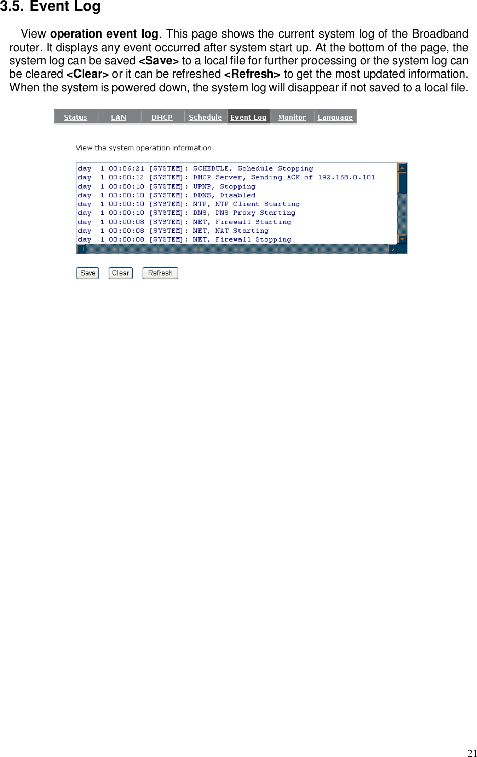  21 3.5. Event Log View operation event log. This page shows the current system log of the Broadband router. It displays any event occurred after system start up. At the bottom of the page, the system log can be saved &lt;Save&gt; to a local file for further processing or the system log can be cleared &lt;Clear&gt; or it can be refreshed &lt;Refresh&gt; to get the most updated information. When the system is powered down, the system log will disappear if not saved to a local file.    