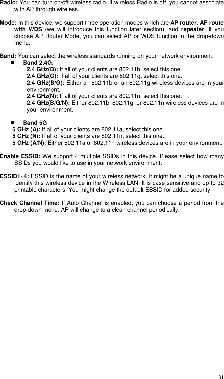  31 Radio: You can turn on/off wireless radio. If wireless Radio is off, you cannot associate with AP through wireless.  Mode: In this device, we support three operation modes which are AP router, AP route with  WDS  (we  will  introduce  this  function  later  section),  and  repeater.  If  you choose AP Router Mode, you can select AP or WDS function in the drop-down menu.  Band: You can select the wireless standards running on your network environment.  Band 2.4G:   2.4 GHz(B): If all of your clients are 802.11b, select this one.  2.4 GHz(G): If all of your clients are 802.11g, select this one.  2.4 GHz(B/G): Either an 802.11b or an 802.11g wireless devices are in your environment.   2.4 GHz(N): If all of your clients are 802.11n, select this one.  2.4 GHz(B/G/N): Either 802.11b, 802.11g, or 802.11n wireless devices are in your environment.   Band 5G 5 GHz (A): If all of your clients are 802.11a, select this one. 5 GHz (N): If all of your clients are 802.11n, select this one. 5 GHz (A/N): Either 802.11a or 802.11n wireless devices are in your environment.  Enable ESSID: We support 4 multiple SSIDs in this device. Please select how many SSIDs you would like to use in your network environment.  ESSID1~4: ESSID is the name of your wireless network. It might be a unique name to identify this wireless device in the Wireless LAN. It is case sensitive and up to 32 printable characters. You might change the default ESSID for added security.  Check Channel Time: If Auto Channel is enabled, you can choose a period from the drop-down menu. AP will change to a clean channel periodically.