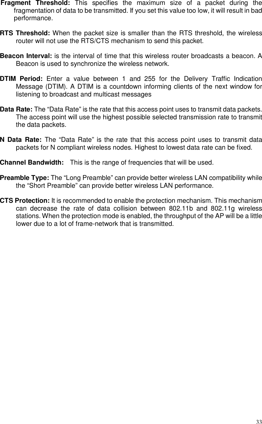  33  Fragment  Threshold:  This  specifies  the  maximum  size  of  a  packet  during  the fragmentation of data to be transmitted. If you set this value too low, it will result in bad performance.  RTS Threshold: When the packet size is smaller than the RTS threshold, the wireless router will not use the RTS/CTS mechanism to send this packet.    Beacon Interval: is the interval of time that this wireless router broadcasts a beacon. A Beacon is used to synchronize the wireless network.    DTIM  Period:  Enter  a  value  between  1  and  255  for  the  Delivery  Traffic  Indication Message (DTIM). A DTIM is a countdown informing clients of the next window for listening to broadcast and multicast messages  Data Rate: The “Data Rate” is the rate that this access point uses to transmit data packets. The access point will use the highest possible selected transmission rate to transmit the data packets.  N  Data  Rate:  The “Data Rate” is the rate that this access point uses to transmit data packets for N compliant wireless nodes. Highest to lowest data rate can be fixed.  Channel Bandwidth:    This is the range of frequencies that will be used.  Preamble Type: The “Long Preamble” can provide better wireless LAN compatibility while the “Short Preamble” can provide better wireless LAN performance.  CTS Protection: It is recommended to enable the protection mechanism. This mechanism can  decrease  the  rate  of  data  collision  between  802.11b  and  802.11g  wireless stations. When the protection mode is enabled, the throughput of the AP will be a little lower due to a lot of frame-network that is transmitted.  TX Power: This can be set to a bare minimum or maximum power.  