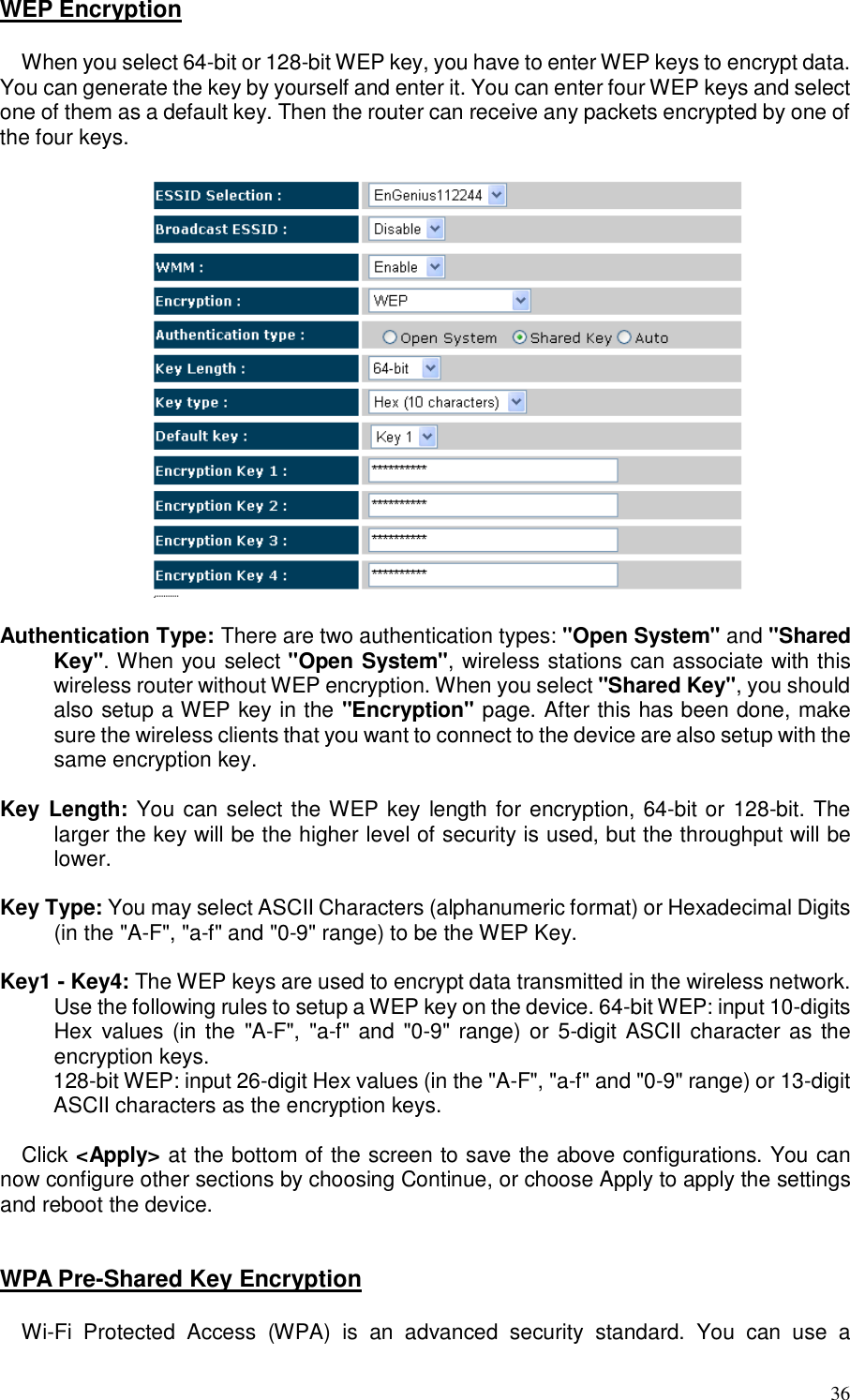  36 WEP Encryption  When you select 64-bit or 128-bit WEP key, you have to enter WEP keys to encrypt data. You can generate the key by yourself and enter it. You can enter four WEP keys and select one of them as a default key. Then the router can receive any packets encrypted by one of the four keys.    Authentication Type: There are two authentication types: &quot;Open System&quot; and &quot;Shared Key&quot;. When you select &quot;Open System&quot;, wireless stations can associate with this wireless router without WEP encryption. When you select &quot;Shared Key&quot;, you should also setup a WEP key in the &quot;Encryption&quot; page. After this has been done, make sure the wireless clients that you want to connect to the device are also setup with the same encryption key.   Key Length: You can select the WEP key length for encryption, 64-bit or 128-bit. The larger the key will be the higher level of security is used, but the throughput will be lower.       Key Type: You may select ASCII Characters (alphanumeric format) or Hexadecimal Digits (in the &quot;A-F&quot;, &quot;a-f&quot; and &quot;0-9&quot; range) to be the WEP Key.  Key1 - Key4: The WEP keys are used to encrypt data transmitted in the wireless network. Use the following rules to setup a WEP key on the device. 64-bit WEP: input 10-digits Hex  values (in the  &quot;A-F&quot;,  &quot;a-f&quot;  and  &quot;0-9&quot; range) or  5-digit ASCII  character as the encryption keys.  128-bit WEP: input 26-digit Hex values (in the &quot;A-F&quot;, &quot;a-f&quot; and &quot;0-9&quot; range) or 13-digit ASCII characters as the encryption keys.  Click &lt;Apply&gt; at the bottom of the screen to save the above configurations. You can now configure other sections by choosing Continue, or choose Apply to apply the settings and reboot the device.   WPA Pre-Shared Key Encryption  Wi-Fi  Protected  Access  (WPA)  is  an  advanced  security  standard.  You  can  use  a 