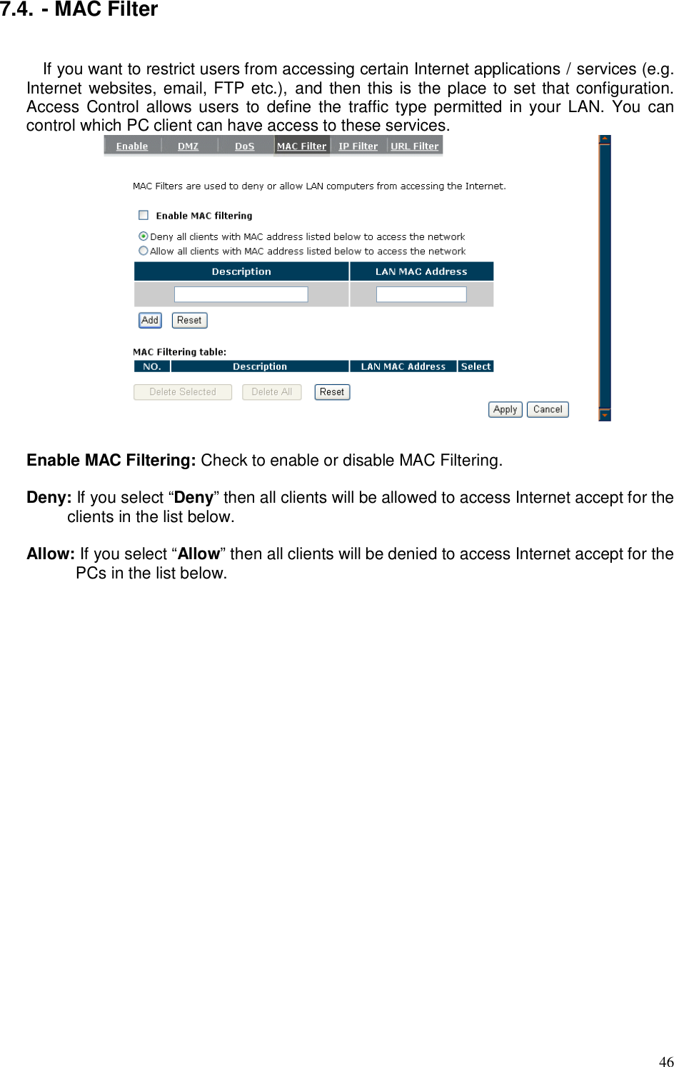  46 7.4. - MAC Filter  If you want to restrict users from accessing certain Internet applications / services (e.g. Internet websites, email, FTP etc.),  and then this is the place to set that configuration. Access  Control allows users to  define  the  traffic  type permitted  in your  LAN.  You  can control which PC client can have access to these services.   Enable MAC Filtering: Check to enable or disable MAC Filtering.  Deny: If you select “Deny” then all clients will be allowed to access Internet accept for the clients in the list below.  Allow: If you select “Allow” then all clients will be denied to access Internet accept for the PCs in the list below.   