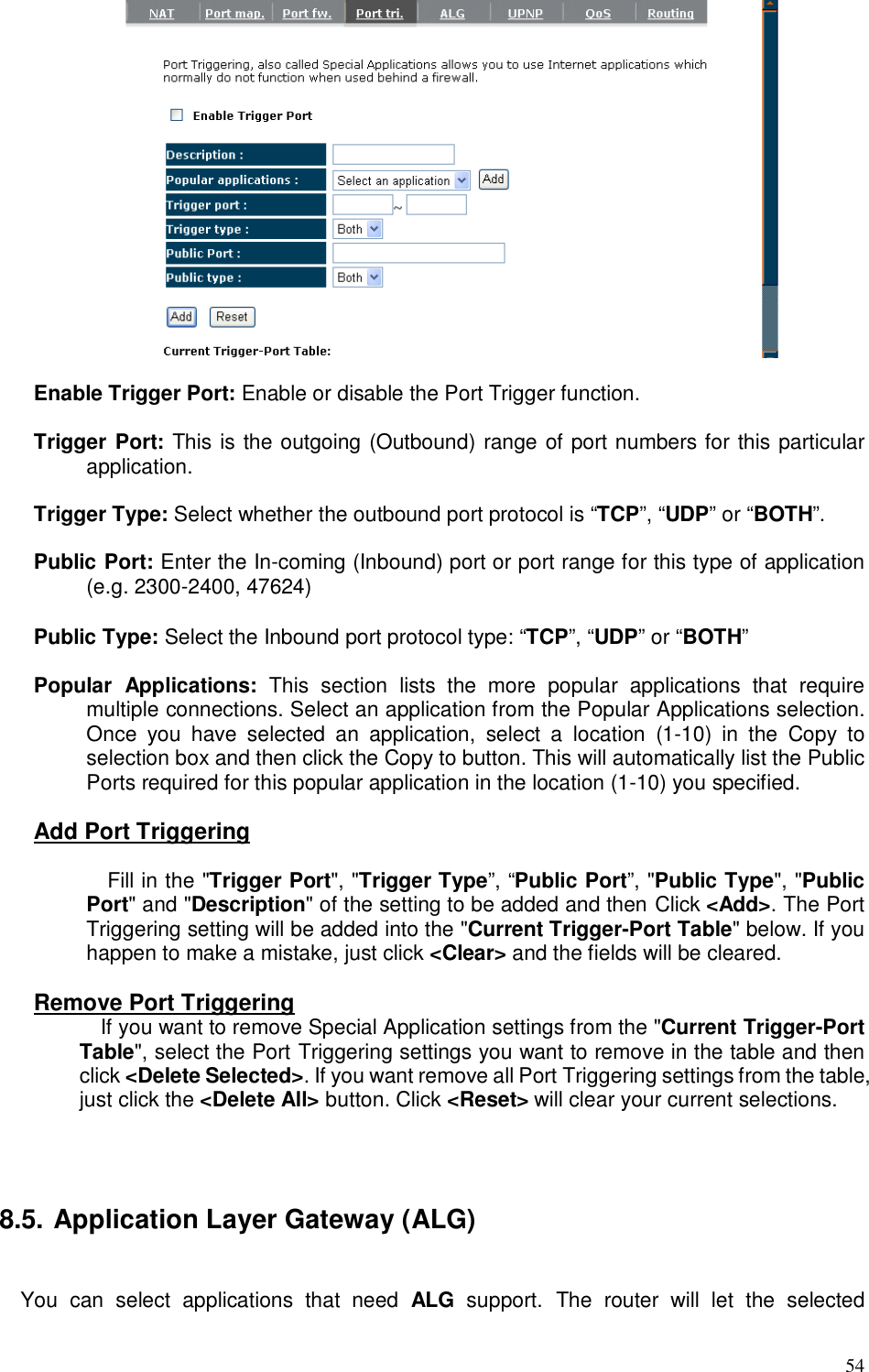  54   Enable Trigger Port: Enable or disable the Port Trigger function.  Trigger Port: This is the outgoing (Outbound) range of port numbers for this particular application.  Trigger Type: Select whether the outbound port protocol is “TCP”, “UDP” or “BOTH”.  Public Port: Enter the In-coming (Inbound) port or port range for this type of application (e.g. 2300-2400, 47624)    Public Type: Select the Inbound port protocol type: “TCP”, “UDP” or “BOTH”  Popular  Applications:  This  section  lists  the  more  popular  applications  that  require multiple connections. Select an application from the Popular Applications selection. Once  you  have  selected  an  application,  select  a  location  (1-10)  in  the  Copy  to selection box and then click the Copy to button. This will automatically list the Public Ports required for this popular application in the location (1-10) you specified.  Add Port Triggering  Fill in the &quot;Trigger Port&quot;, &quot;Trigger Type”, “Public Port”, &quot;Public Type&quot;, &quot;Public Port&quot; and &quot;Description&quot; of the setting to be added and then Click &lt;Add&gt;. The Port Triggering setting will be added into the &quot;Current Trigger-Port Table&quot; below. If you happen to make a mistake, just click &lt;Clear&gt; and the fields will be cleared.   Remove Port Triggering   If you want to remove Special Application settings from the &quot;Current Trigger-Port Table&quot;, select the Port Triggering settings you want to remove in the table and then click &lt;Delete Selected&gt;. If you want remove all Port Triggering settings from the table, just click the &lt;Delete All&gt; button. Click &lt;Reset&gt; will clear your current selections.    8.5. Application Layer Gateway (ALG)  You  can  select  applications  that  need  ALG  support.  The  router  will  let  the  selected 