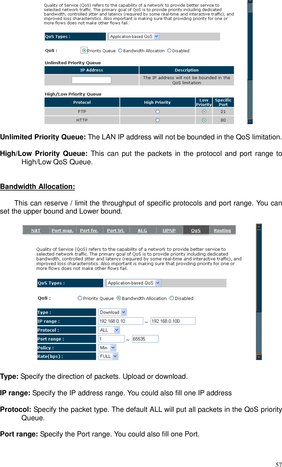  57   Unlimited Priority Queue: The LAN IP address will not be bounded in the QoS limitation.  High/Low Priority Queue:  This can put  the packets in  the protocol and port  range to High/Low QoS Queue.   Bandwidth Allocation:    This can reserve / limit the throughput of specific protocols and port range. You can set the upper bound and Lower bound.    Type: Specify the direction of packets. Upload or download.  IP range: Specify the IP address range. You could also fill one IP address  Protocol: Specify the packet type. The default ALL will put all packets in the QoS priority Queue.  Port range: Specify the Port range. You could also fill one Port.  