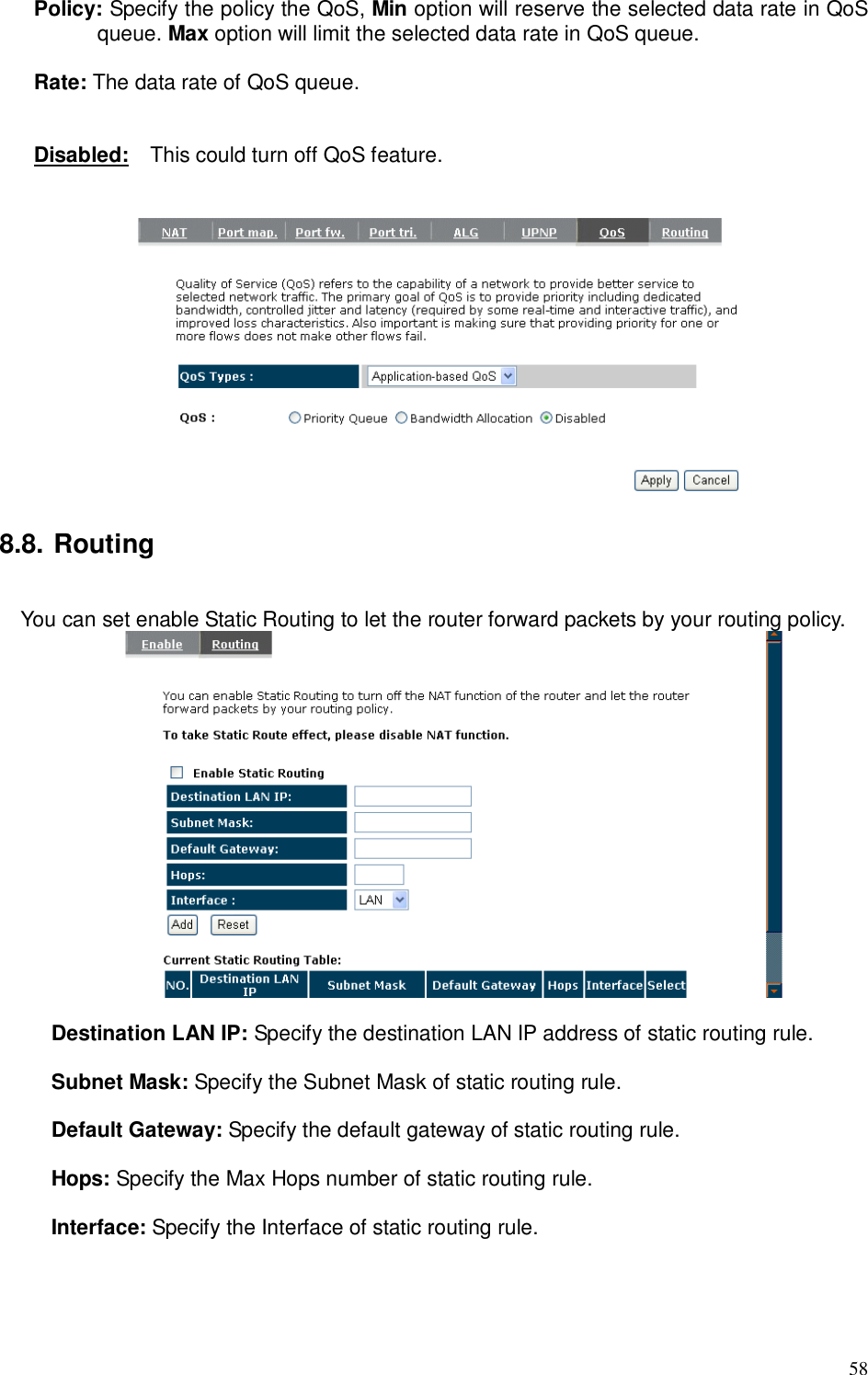  58 Policy: Specify the policy the QoS, Min option will reserve the selected data rate in QoS queue. Max option will limit the selected data rate in QoS queue.  Rate: The data rate of QoS queue.   Disabled:    This could turn off QoS feature.     8.8. Routing  You can set enable Static Routing to let the router forward packets by your routing policy.   Destination LAN IP: Specify the destination LAN IP address of static routing rule.  Subnet Mask: Specify the Subnet Mask of static routing rule.  Default Gateway: Specify the default gateway of static routing rule.  Hops: Specify the Max Hops number of static routing rule.  Interface: Specify the Interface of static routing rule.  