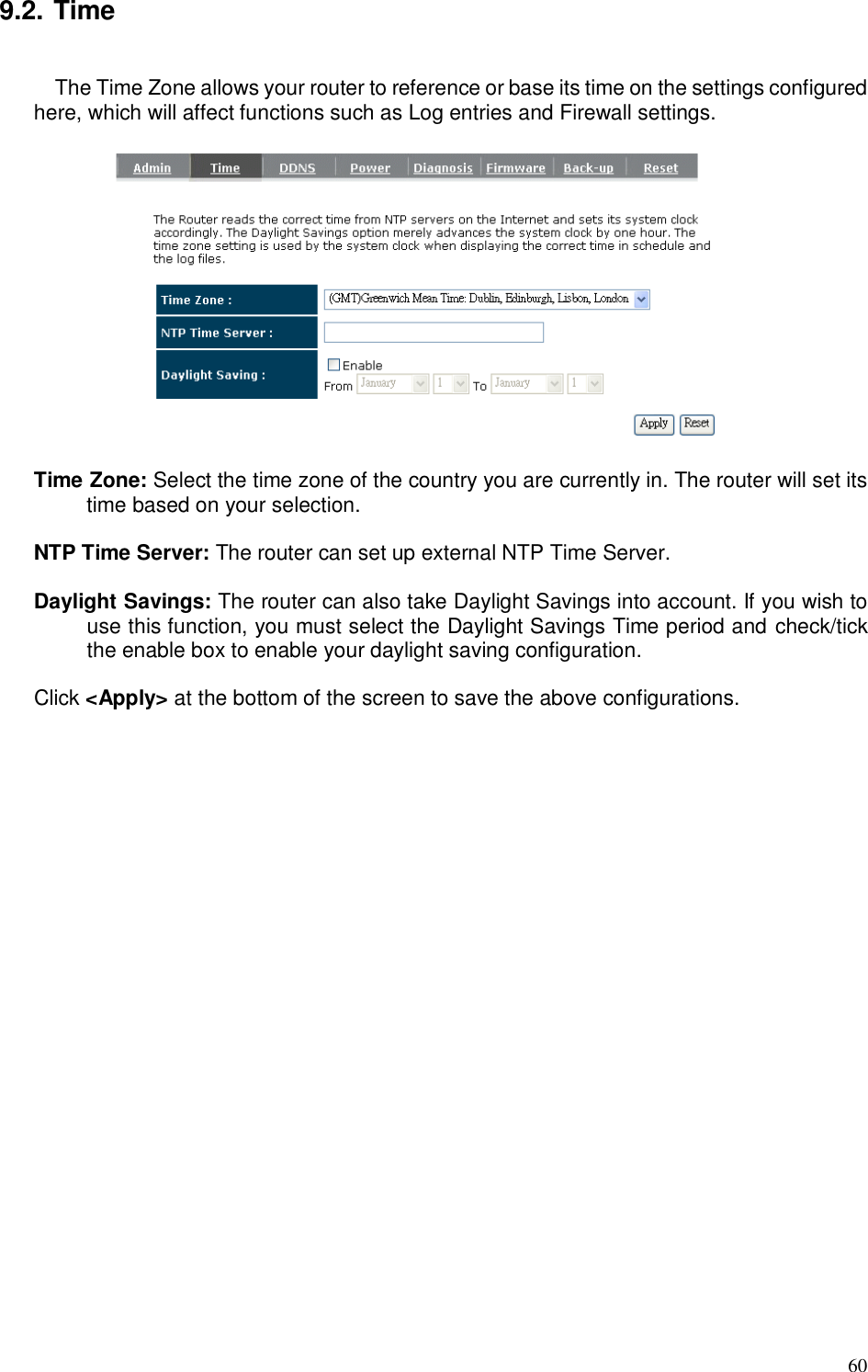  60 9.2. Time  The Time Zone allows your router to reference or base its time on the settings configured here, which will affect functions such as Log entries and Firewall settings.    Time Zone: Select the time zone of the country you are currently in. The router will set its time based on your selection.    NTP Time Server: The router can set up external NTP Time Server.  Daylight Savings: The router can also take Daylight Savings into account. If you wish to use this function, you must select the Daylight Savings Time period and check/tick the enable box to enable your daylight saving configuration.  Click &lt;Apply&gt; at the bottom of the screen to save the above configurations. 