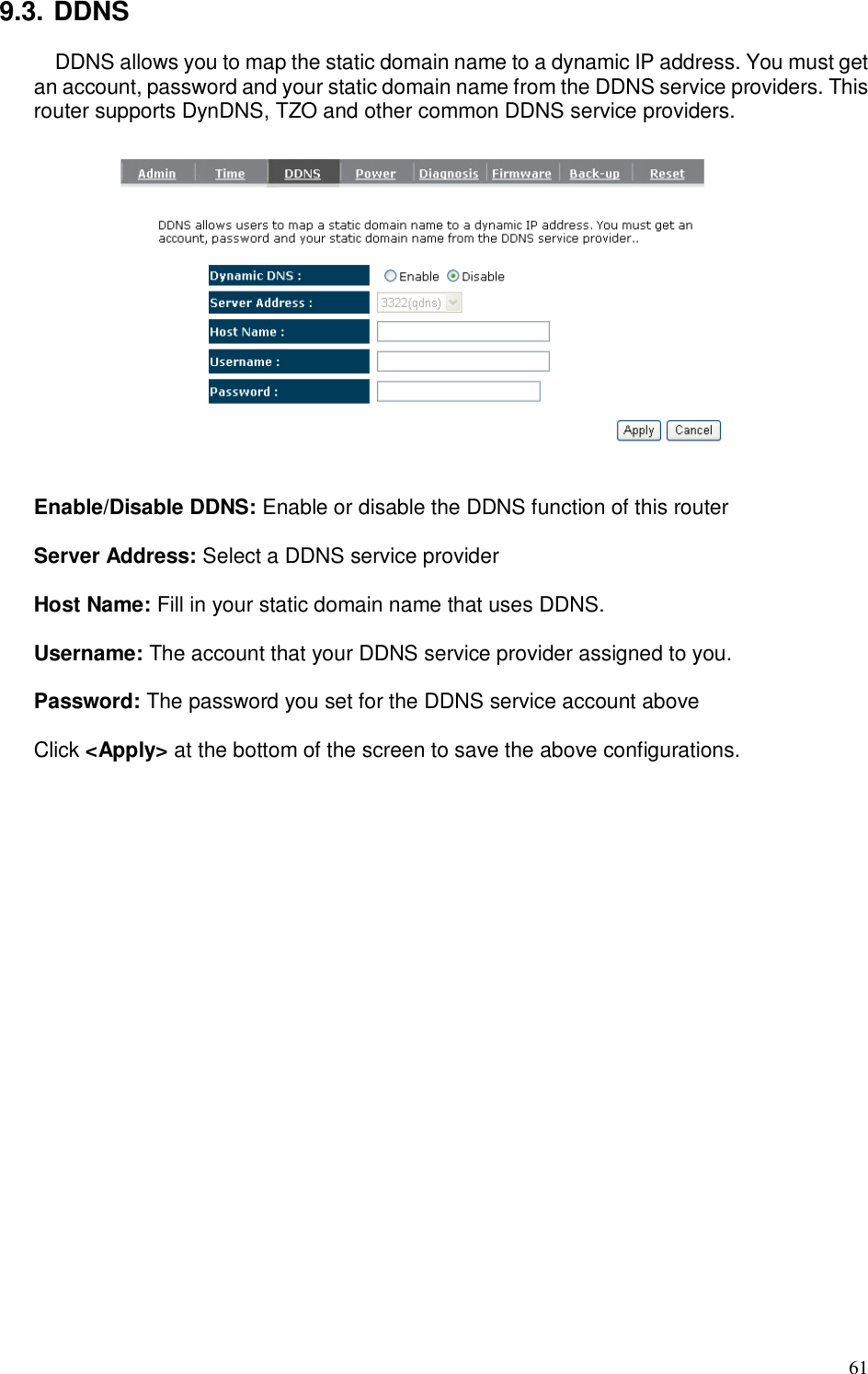  61 9.3. DDNS DDNS allows you to map the static domain name to a dynamic IP address. You must get an account, password and your static domain name from the DDNS service providers. This router supports DynDNS, TZO and other common DDNS service providers.    Enable/Disable DDNS: Enable or disable the DDNS function of this router  Server Address: Select a DDNS service provider  Host Name: Fill in your static domain name that uses DDNS.  Username: The account that your DDNS service provider assigned to you.  Password: The password you set for the DDNS service account above  Click &lt;Apply&gt; at the bottom of the screen to save the above configurations.  