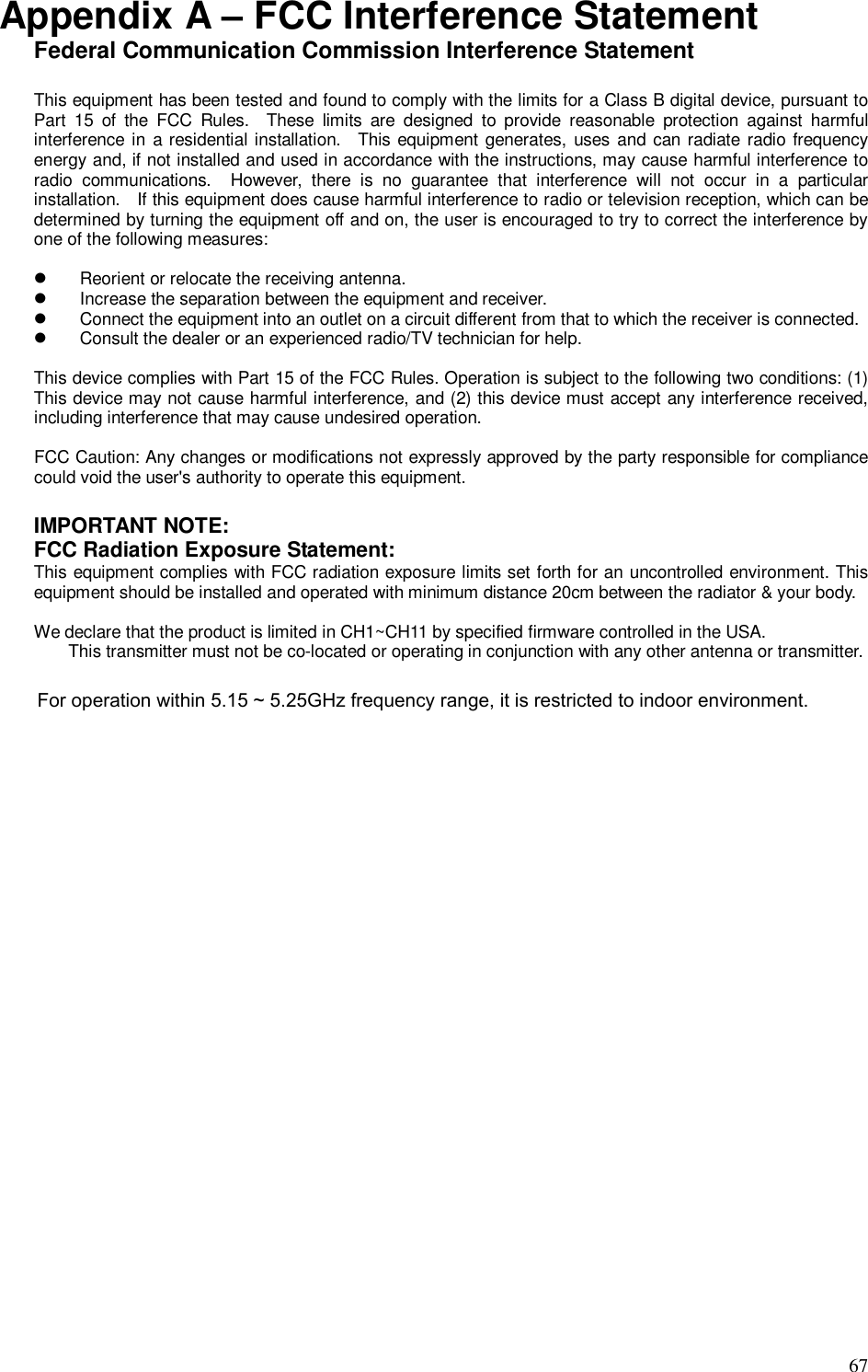  67 Appendix A – FCC Interference Statement Federal Communication Commission Interference Statement  This equipment has been tested and found to comply with the limits for a Class B digital device, pursuant to Part  15  of  the  FCC  Rules.    These  limits  are  designed  to  provide  reasonable  protection  against  harmful interference in a residential installation.    This equipment generates, uses  and can radiate  radio frequency energy and, if not installed and used in accordance with the instructions, may cause harmful interference to radio  communications.    However,  there  is  no  guarantee  that  interference  will  not  occur  in  a  particular installation.    If this equipment does cause harmful interference to radio or television reception, which can be determined by turning the equipment off and on, the user is encouraged to try to correct the interference by one of the following measures:    Reorient or relocate the receiving antenna.   Increase the separation between the equipment and receiver.   Connect the equipment into an outlet on a circuit different from that to which the receiver is connected.   Consult the dealer or an experienced radio/TV technician for help.  This device complies with Part 15 of the FCC Rules. Operation is subject to the following two conditions: (1) This device may not cause harmful interference, and (2) this device must accept any interference received, including interference that may cause undesired operation.  FCC Caution: Any changes or modifications not expressly approved by the party responsible for compliance could void the user&apos;s authority to operate this equipment.  IMPORTANT NOTE: FCC Radiation Exposure Statement: This equipment complies with FCC radiation exposure limits set forth for an uncontrolled environment. This equipment should be installed and operated with minimum distance 20cm between the radiator &amp; your body.      We declare that the product is limited in CH1~CH11 by specified firmware controlled in the USA. This transmitter must not be co-located or operating in conjunction with any other antenna or transmitter.  For operation within 5.15 ~ 5.25GHz frequency range, it is restricted to indoor environment.