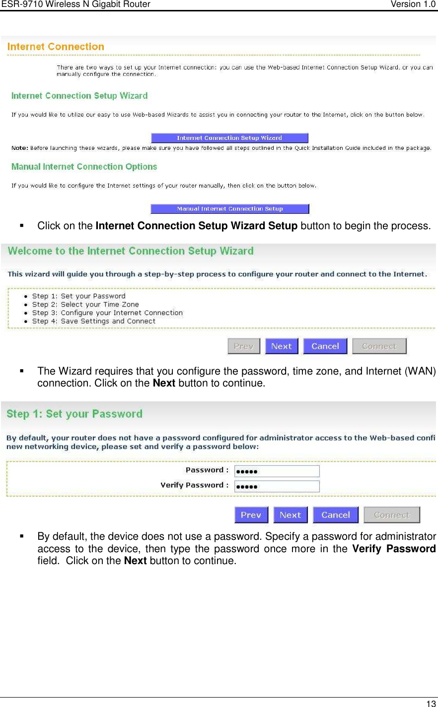 ESR-9710 Wireless N Gigabit Router                                    Version 1.0    13     Click on the Internet Connection Setup Wizard Setup button to begin the process.       The Wizard requires that you configure the password, time zone, and Internet (WAN) connection. Click on the Next button to continue.      By default, the device does not use a password. Specify a password for administrator access to the device, then type the password once more in the Verify Password field.  Click on the Next button to continue.    