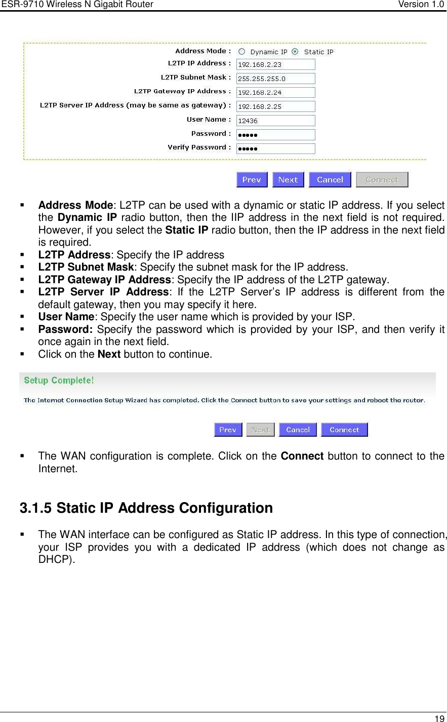 ESR-9710 Wireless N Gigabit Router                                    Version 1.0    19    Address Mode: L2TP can be used with a dynamic or static IP address. If you select the Dynamic IP radio button, then the IIP address in the next field is not required. However, if you select the Static IP radio button, then the IP address in the next field is required.     L2TP Address: Specify the IP address  L2TP Subnet Mask: Specify the subnet mask for the IP address.   L2TP Gateway IP Address: Specify the IP address of the L2TP gateway.  L2TP  Server  IP  Address:  If  the  L2TP  Server’s  IP  address  is  different  from  the default gateway, then you may specify it here.    User Name: Specify the user name which is provided by your ISP.  Password: Specify the password which is provided by your ISP, and then verify it once again in the next field.    Click on the Next button to continue.      The WAN configuration is complete. Click on the Connect button to connect to the Internet.    3.1.5 Static IP Address Configuration    The WAN interface can be configured as Static IP address. In this type of connection, your  ISP  provides  you  with  a  dedicated  IP  address  (which  does  not  change  as DHCP).   