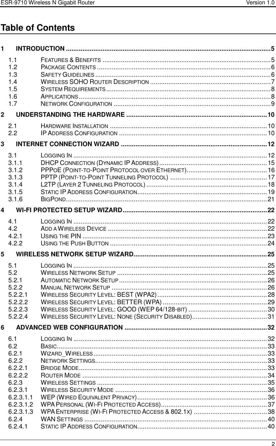 ESR-9710 Wireless N Gigabit Router                                    Version 1.0    2  Table of Contents  1 INTRODUCTION ................................................................................................................5 1.1  FEATURES &amp; BENEFITS............................................................................................5 1.2  PACKAGE CONTENTS...............................................................................................6 1.3  SAFETY GUIDELINES................................................................................................6 1.4  WIRELESS SOHO ROUTER DESCRIPTION..................................................................7 1.5  SYSTEM REQUIREMENTS..........................................................................................8 1.6  APPLICATIONS.........................................................................................................8 1.7  NETWORK CONFIGURATION......................................................................................9 2 UNDERSTANDING THE HARDWARE .............................................................................10 2.1  HARDWARE INSTALLATION......................................................................................10 2.2  IP ADDRESS CONFIGURATION.................................................................................10 3 INTERNET CONNECTION WIZARD ................................................................................12 3.1  LOGGING IN..........................................................................................................12 3.1.1  DHCP CONNECTION (DYNAMIC IP ADDRESS)...........................................................15 3.1.2  PPPOE (POINT-TO-POINT PROTOCOL OVER ETHERNET)............................................16 3.1.3  PPTP (POINT-TO-POINT TUNNELING PROTOCOL) .....................................................17 3.1.4  L2TP (LAYER 2 TUNNELING PROTOCOL) ..................................................................18 3.1.5  STATIC IP ADDRESS CONFIGURATION.......................................................................19 3.1.6  BIGPOND..............................................................................................................21 4 WI-FI PROTECTED SETUP WIZARD...............................................................................22 4.1  LOGGING IN..........................................................................................................22 4.2  ADD A WIRELESS DEVICE.......................................................................................22 4.2.1  USING THE PIN .....................................................................................................23 4.2.2  USING THE PUSH BUTTON......................................................................................24 5 WIRELESS NETWORK SETUP WIZARD.........................................................................25 5.1  LOGGING IN..........................................................................................................25 5.2  WIRELESS NETWORK SETUP..................................................................................25 5.2.1  AUTOMATIC NETWORK SETUP.................................................................................26 5.2.2  MANUAL NETWORK SETUP.....................................................................................26 5.2.2.1  WIRELESS SECURITY LEVEL: BEST (WPA2)............................................................28 5.2.2.2  WIRELESS SECURITY LEVEL: BETTER (WPA) .........................................................29 5.2.2.3  WIRELESS SECURITY LEVEL: GOOD (WEP 64/128-BIT) ...........................................30 5.2.2.4  WIRELESS SECURITY LEVEL: NONE (SECURITY DISABLED).........................................31 6 ADVANCED WEB CONFIGURATION ..............................................................................32 6.1  LOGGING IN..........................................................................................................32 6.2  BASIC...................................................................................................................33 6.2.1  WIZARD_WIRELESS...............................................................................................33 6.2.2  NETWORK SETTINGS..............................................................................................33 6.2.2.1  BRIDGE MODE.......................................................................................................33 6.2.2.2  ROUTER MODE.....................................................................................................34 6.2.3  WIRELESS SETTINGS.............................................................................................35 6.2.3.1  WIRELESS SECURITY MODE...................................................................................36 6.2.3.1.1  WEP (WIRED EQUIVALENT PRIVACY).......................................................................36 6.2.3.1.2  WPA PERSONAL (WI-FI PROTECTED ACCESS)..........................................................37 6.2.3.1.3  WPA ENTERPRISE (WI-FI PROTECTED ACCESS &amp; 802.1X) ........................................38 6.2.4  WAN SETTINGS....................................................................................................40 6.2.4.1  STATIC IP ADDRESS CONFIGURATION.......................................................................40 