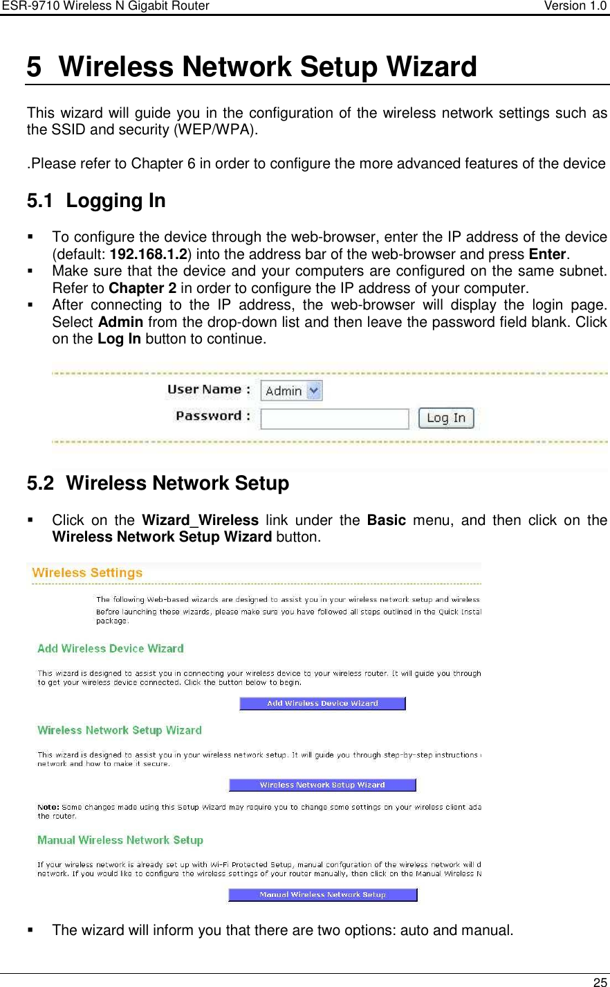 ESR-9710 Wireless N Gigabit Router                                    Version 1.0    25  5  Wireless Network Setup Wizard  This wizard will guide you in the configuration of the wireless network settings such as the SSID and security (WEP/WPA).    .Please refer to Chapter 6 in order to configure the more advanced features of the device  5.1  Logging In    To configure the device through the web-browser, enter the IP address of the device (default: 192.168.1.2) into the address bar of the web-browser and press Enter.   Make sure that the device and your computers are configured on the same subnet. Refer to Chapter 2 in order to configure the IP address of your computer.  After  connecting  to  the  IP  address,  the  web-browser  will  display  the  login  page. Select Admin from the drop-down list and then leave the password field blank. Click on the Log In button to continue.     5.2  Wireless Network Setup   Click  on  the  Wizard_Wireless  link  under  the  Basic  menu,  and  then  click  on  the Wireless Network Setup Wizard button.        The wizard will inform you that there are two options: auto and manual.  