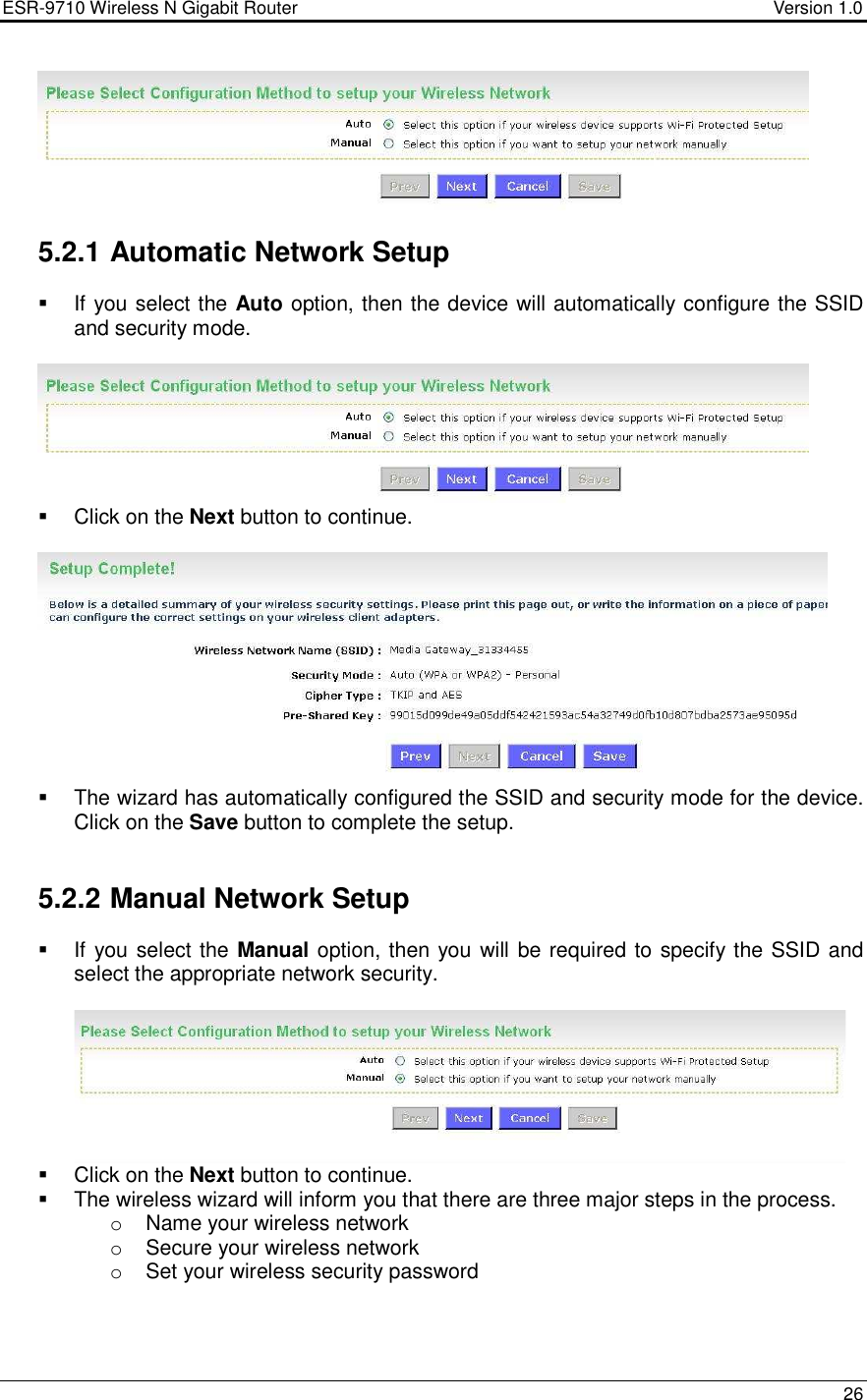 ESR-9710 Wireless N Gigabit Router                                    Version 1.0    26    5.2.1 Automatic Network Setup   If you select the Auto option, then the device will automatically configure the SSID and security mode.      Click on the Next button to continue.      The wizard has automatically configured the SSID and security mode for the device. Click on the Save button to complete the setup.    5.2.2 Manual Network Setup   If you select the Manual option, then you will be required to specify the SSID and select the appropriate network security.       Click on the Next button to continue.    The wireless wizard will inform you that there are three major steps in the process. o  Name your wireless network o  Secure your wireless network o  Set your wireless security password  