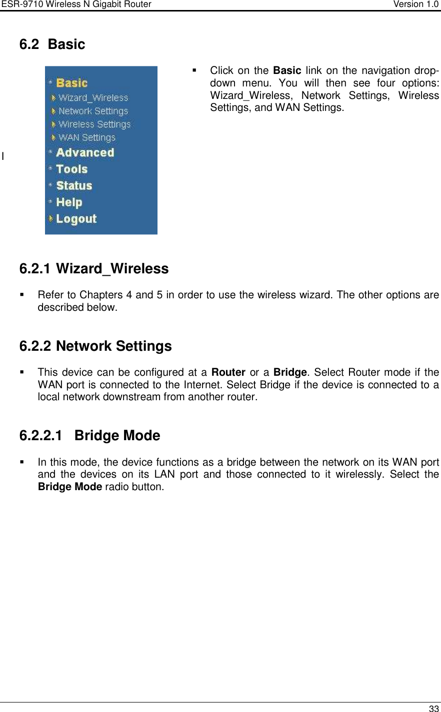 ESR-9710 Wireless N Gigabit Router                                    Version 1.0    33   6.2  Basic   Click on the Basic link on the navigation drop-down  menu.  You  will  then  see  four  options: Wizard_Wireless,  Network  Settings,  Wireless Settings, and WAN Settings.     I         6.2.1 Wizard_Wireless   Refer to Chapters 4 and 5 in order to use the wireless wizard. The other options are described below.   6.2.2 Network Settings   This device can be configured at a Router or a Bridge. Select Router mode if the WAN port is connected to the Internet. Select Bridge if the device is connected to a local network downstream from another router.    6.2.2.1  Bridge Mode   In this mode, the device functions as a bridge between the network on its WAN port and  the  devices  on  its  LAN  port  and  those  connected  to  it  wirelessly.  Select  the Bridge Mode radio button.   