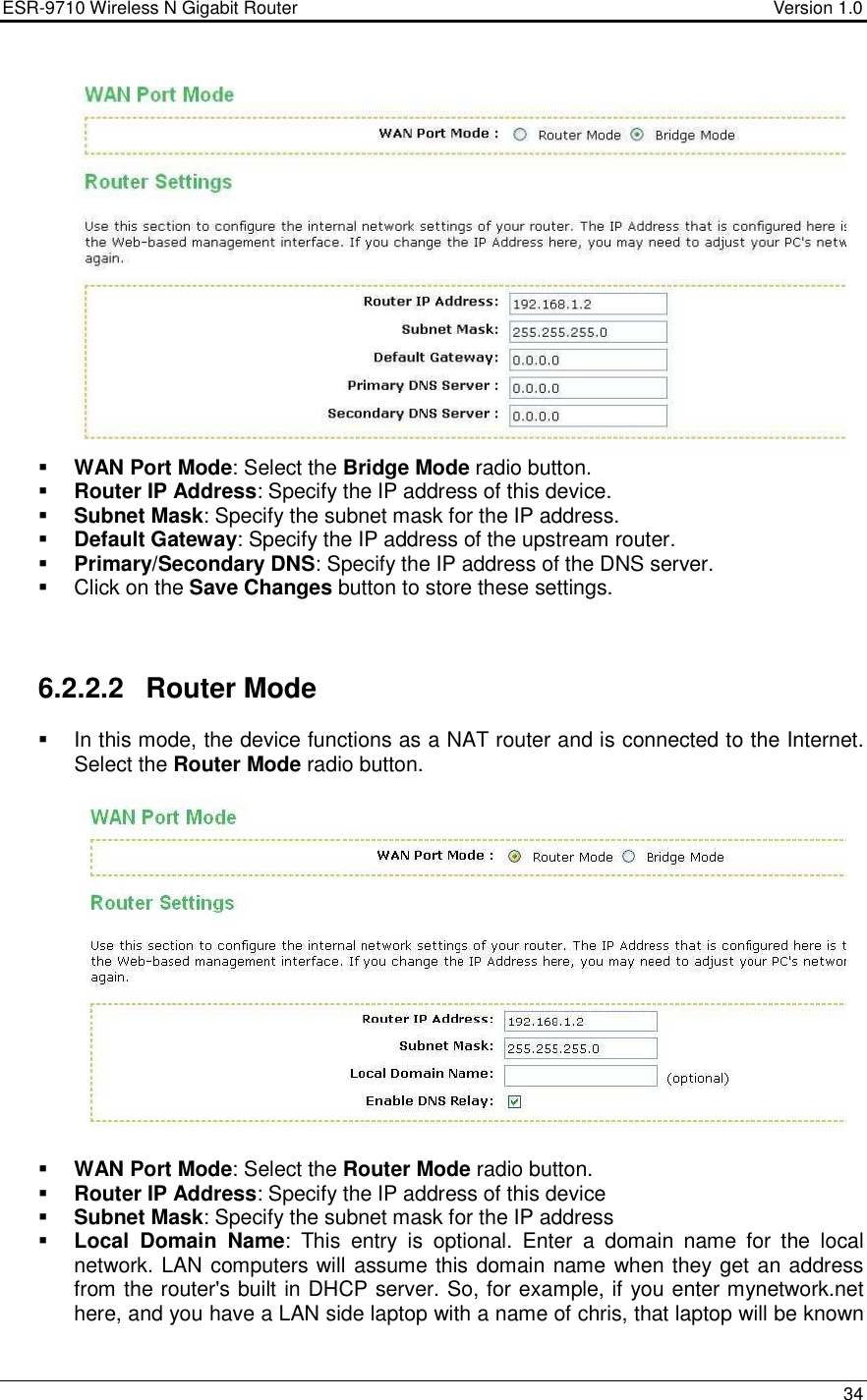 ESR-9710 Wireless N Gigabit Router                                    Version 1.0    34    WAN Port Mode: Select the Bridge Mode radio button.  Router IP Address: Specify the IP address of this device.  Subnet Mask: Specify the subnet mask for the IP address.  Default Gateway: Specify the IP address of the upstream router.  Primary/Secondary DNS: Specify the IP address of the DNS server.    Click on the Save Changes button to store these settings.     6.2.2.2  Router Mode   In this mode, the device functions as a NAT router and is connected to the Internet. Select the Router Mode radio button.      WAN Port Mode: Select the Router Mode radio button.  Router IP Address: Specify the IP address of this device  Subnet Mask: Specify the subnet mask for the IP address  Local  Domain  Name:  This  entry  is  optional.  Enter  a  domain  name  for  the  local network. LAN computers will assume this domain name when they get an address from the router&apos;s built in DHCP server. So, for example, if you enter mynetwork.net here, and you have a LAN side laptop with a name of chris, that laptop will be known 